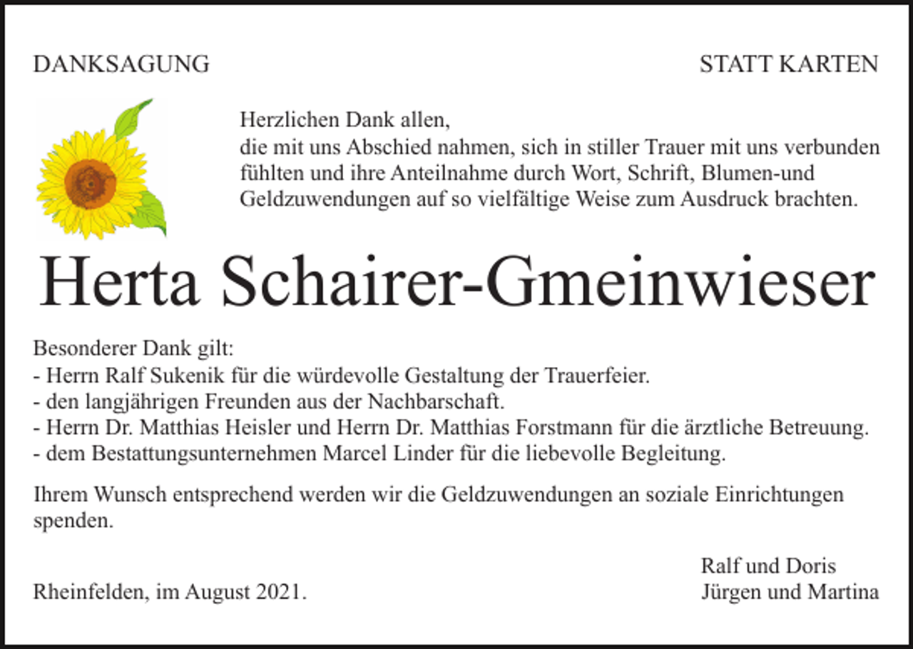 <p>DANKSAGUNG</p><p>STATT KARTEN<br />Herzlichen Dank allen,<br />die mit uns Abschied nahmen, sich in stiller Trauer mit uns verbunden<br />fühlten und ihre Anteilnahme durch Wort, Schrift, Blumen-und<br />Geldzuwendungen auf so vielfältige Weise zum Ausdruck brachten.</p><p>Herta Schairer-Gmeinwieser<br />Besonderer Dank gilt:<br />- Herrn Ralf Sukenik für die würdevolle Gestaltung der Trauerfeier.<br />- den langjährigen Freunden aus der Nachbarschaft.<br />- Herrn Dr. Matthias Heisler und Herrn Dr. Matthias Forstmann für die ärztliche Betreuung.<br />- dem Bestattungsunternehmen Marcel Linder für die liebevolle Begleitung.<br />Ihrem Wunsch entsprechend werden wir die Geldzuwendungen an soziale Einrichtungen<br />spenden.<br />Rheinfelden, im August 2021.</p><p>Ralf und Doris<br />Jürgen und Martina</p>