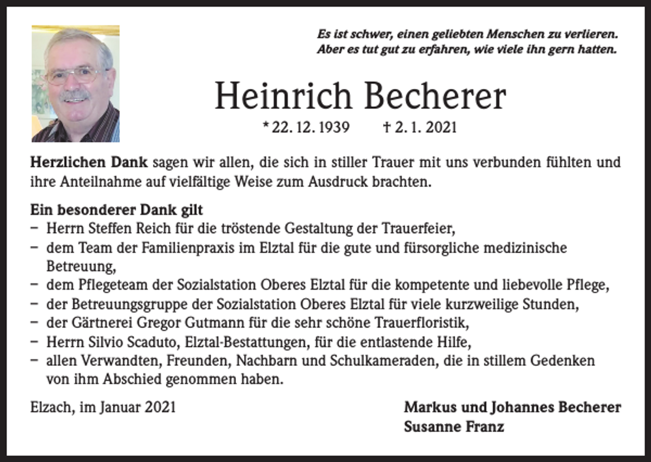<p>Es ist schwer, einen geliebten Menschen zu verlieren.<br />Aber es tut gut zu erfahren, wie viele ihn gern hatten.</p><p>Heinrich Becherer<br />* 22. 12. 1939 † 2. 1. 2021</p><p>Herzlichen Dank sagen wir allen, die sich in stiller Trauer mit uns verbunden fühlten und<br />ihre Anteilnahme auf vielfältige Weise zum Ausdruck brachten.<br />Ein besonderer Dank gilt<br />– Herrn Steffen Reich für die tröstende Gestaltung der Trauerfeier,<br />– dem Team der Familienpraxis im Elztal für die gute und fürsorgliche medizinische<br />Betreuung,<br />– dem Pflegeteam der Sozialstation Oberes Elztal für die kompetente und liebevolle Pflege,<br />– der Betreuungsgruppe der Sozialstation Oberes Elztal für viele kurzweilige Stunden,<br />– der Gärtnerei Gregor Gutmann für die sehr schöne Trauerfloristik,<br />– Herrn Silvio Scaduto, Elztal-Bestattungen, für die entlastende Hilfe,<br />– allen Verwandten, Freunden, Nachbarn und Schulkameraden, die in stillem Gedenken<br />von ihm Abschied genommen haben.<br />Elzach, im Januar 2021 Markus und Johannes Becherer<br />Susanne Franz</p>