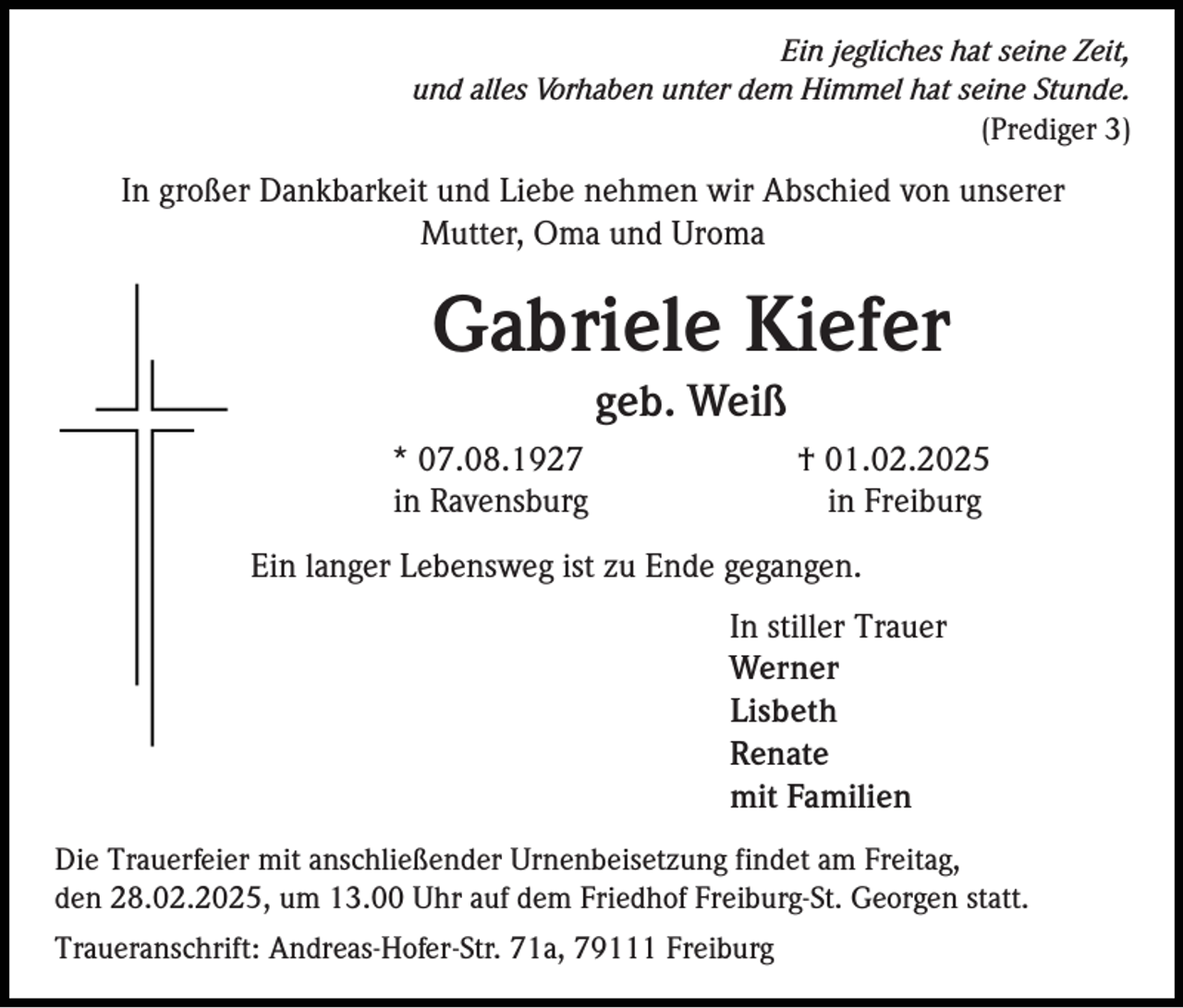 <p>Ein jegliches hat seine Zeit,<br />und alles Vorhaben unter dem Himmel hat seine Stunde.<br />(Prediger 3)</p><p>In großer Dankbarkeit und Liebe nehmen wir Abschied von unserer<br />Mutter, Oma und Uroma</p><p>Gabriele Kiefer<br />geb. Weiß<br />* 07.08.1927<br />in Ravensburg</p><p>† 01.02.2025<br />in Freiburg</p><p>Ein langer Lebensweg ist zu Ende gegangen.<br />In stiller Trauer<br />Werner<br />Lisbeth<br />Renate<br />mit Familien<br />Die Trauerfeier mit anschließender Urnenbeisetzung findet am Freitag,<br />den 28.02.2025, um 13.00 Uhr auf dem Friedhof Freiburg-St. Georgen statt.<br />Traueranschrift: Andreas-Hofer-Str. 71a, 79111 Freiburg</p>