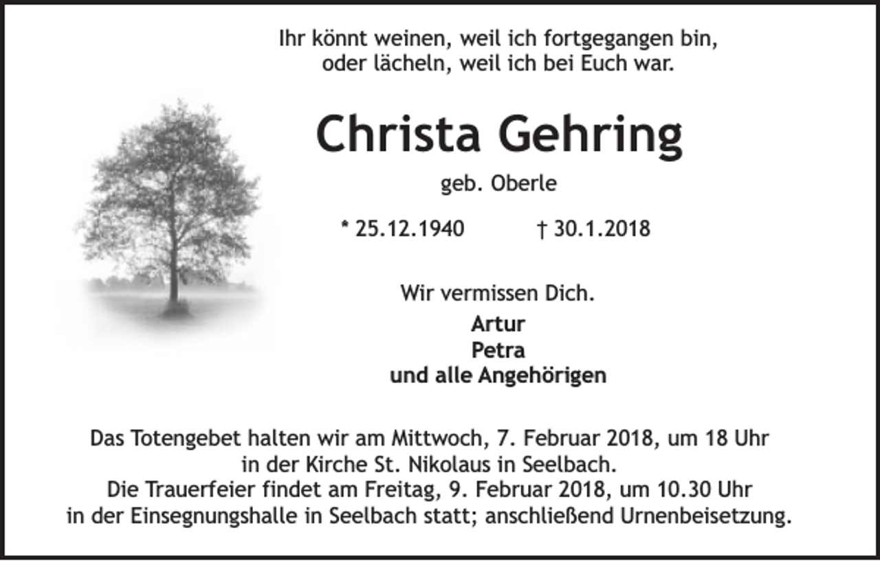 <p>IIhr<br />hr könnt<br />k ö n nt weinen,<br />w ei n e n, weil<br />w eil iich<br />c h fortgegangen<br />f ort g e g a n g e n bin,<br />bi n,<br />oder<br />o d er llächeln,<br />ä c h el n, weil<br />w eil iich<br />c h bei<br />b ei EEuch<br />u c h war.<br />w ar .</p><p>CChrista<br />h ri st a Gehring<br />G e h ri n g<br />g e b. Oberle<br />O b erl e<br />geb.</p><p>** 25.12.1940<br />2 5. 1 2. 1 9 4 0</p><p>†† 30.1.2018<br />3 0. 1. 2 0 1 8</p><p>WWir<br />ir vermissen<br />v er mi s s e n Dich.<br />Di c h.<br />AArtur<br />rt u r<br />PPetra<br />et r a<br />uund<br />n d all<br />e AAngehörigen<br />n g e h ö ri g e n<br />alle<br />DDas<br />a s Totengebet<br />T ot e n g e b et hhalten<br />alt e n wir<br />wir aam<br />m Mittwoch,<br />Mitt w o c h, 7.<br />7. FFebruar<br />e br u ar 22018,<br />0 1 8, uum<br />m 11 Uhr<br />U hr<br />i n der<br />d er Kirche<br />Kir c h e St.<br />St. Nikolaus<br />Ni k ol a u s iinn Seelbach.<br />S e el b a c h.<br />in<br />Di<br />e Trauerfeier<br />T r a u erf ei er fi<br />n d et am<br />a m Freitag,<br />Fr eit a g, 9.<br />9. Februar<br />F e br u ar 2018,<br />2 0 1 8, um<br />u m 10.30<br />1 0. 3 0 Uhr<br />U hr<br />Die<br />findet<br />in<br />i n der<br />d er Einsegnungshalle<br />Ei n s e g n u n g s h all e iinn Seelbach<br />S e el b a c h statt;<br />st att; anschließend<br />a n s c hli e ß e n d Urnenbeisetzung.<br />Ur n e n b ei s et z u n g.</p>