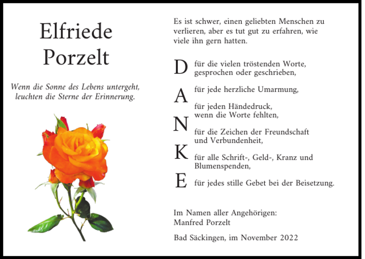 <p>Elfriede<br />Porzelt</p><p>Wenn die Sonne des Lebens untergeht,<br />leuchten die Sterne der Erinnerung.</p><p>Es ist schwer, einen geliebten Menschen zu<br />verlieren, aber es tut gut zu erfahren, wie<br />viele ihn gern hatten.</p><p>D<br />A<br />N<br />K<br />E</p><p>für die vielen tröstenden Worte,<br />gesprochen oder geschrieben,<br />für jede herzliche Umarmung,<br />für jeden Händedruck,<br />wenn die Worte fehlten,<br />für die Zeichen der Freundschaft<br />und Verbundenheit,<br />für alle Schrift-, Geld-, Kranz und<br />Blumenspenden,<br />für jedes stille Gebet bei der Beisetzung.</p><p>Im Namen aller Angehörigen:<br />Manfred Porzelt<br />Bad Säckingen, im November 2022</p>