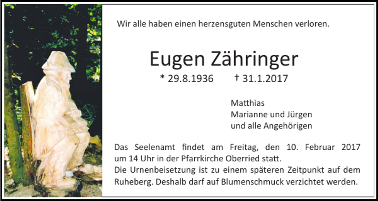 <p>Wir alle haben einen herzensguten Menschen verloren.</p><p>Eugen Zähringer<br />* 29.8.1936</p><p>† 31.1.2017</p><p>Matthias<br />Marianne und Jürgen<br />und alle Angehörigen<br />Das Seelenamt findet am Freitag, den 10. Februar 2017<br />um 14 Uhr in der Pfarrkirche Oberried statt.<br />Die Urnenbeisetzung ist zu einem späteren Zeitpunkt auf dem<br />Ruheberg. Deshalb darf auf Blumenschmuck verzichtet werden.</p>