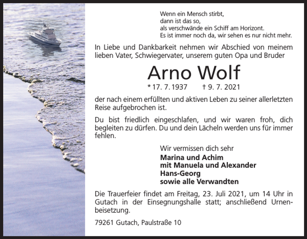 <p>Wenn ein Mensch stirbt,<br />dann ist das so,<br />als verschwände ein Schiff am Horizont.<br />Es ist immer noch da, wir sehen es nur nicht mehr.</p><p>In Liebe und Dankbarkeit nehmen wir Abschied von meinem<br />­lieben Vater, Schwiegervater, unserem guten Opa und Bruder</p><p>Arno Wolf</p><p>* 17. 7. 1937 † 9. 7. 2021<br />der nach einem erfüllten und aktiven Leben zu seiner allerletzten<br />Reise aufgebrochen ist.<br />Du bist friedlich eingeschlafen, und wir waren froh, dich<br />­begleiten zu dürfen. Du und dein Lächeln werden uns für immer<br />fehlen.<br />Wir vermissen dich sehr<br />Marina und Achim<br />mit Manuela und Alexander<br />Hans-Georg<br />sowie alle Verwandten<br />Die Trauerfeier findet am Freitag, 23. Juli 2021, um 14 Uhr in<br />Gutach in der Einsegnungshalle statt; anschließend Urnen­<br />beisetzung.<br />79261 Gutach, Paulstraße 10</p>