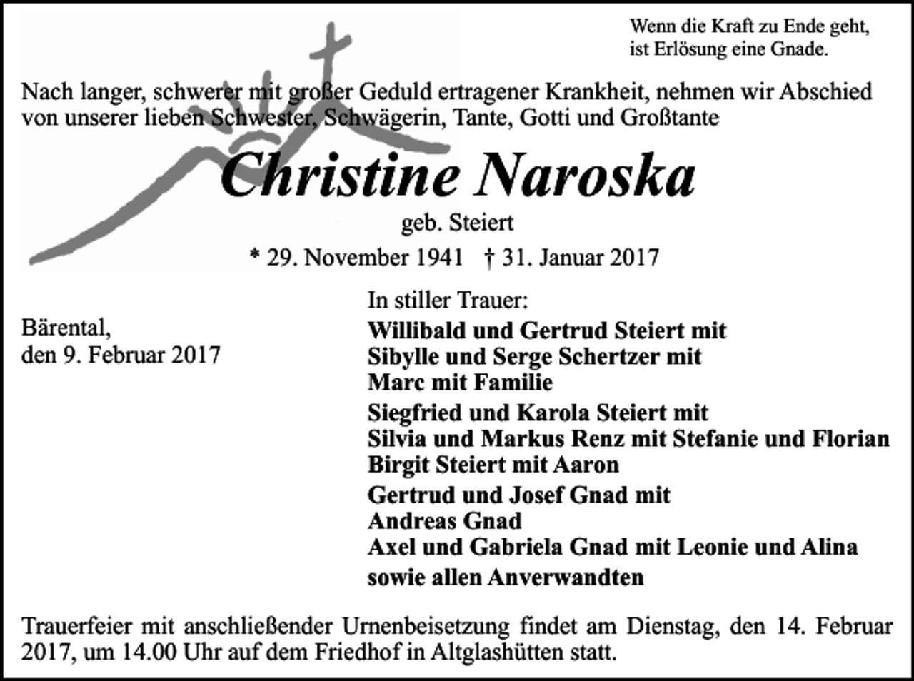 <p>Wenn die Kraft zu Ende geht,<br />ist Erlösung eine Gnade.</p><p>Nach langer, schwerer mit großer Geduld ertragener Krankheit, nehmen wir Abschied<br />von unserer lieben Schwester, Schwägerin, Tante, Gotti und Großtante</p><p>Christine Naroska<br />geb. Steiert<br />* 29. November 1941 † 31. Januar 2017</p><p>Bärental,<br />den 9. Februar 2017</p><p>In stiller Trauer:<br />Willibald und Gertrud Steiert mit<br />Sibylle und Serge Schertzer mit<br />Marc mit Familie<br />Siegfried und Karola Steiert mit<br />Silvia und Markus Renz mit Stefanie und Florian<br />Birgit Steiert mit Aaron<br />Gertrud und Josef Gnad mit<br />Andreas Gnad<br />Axel und Gabriela Gnad mit Leonie und Alina<br />sowie allen Anverwandten</p><p>Trauerfeier mit anschließender Urnenbeisetzung findet am Dienstag, den 14. Februar<br />2017, um 14.00 Uhr auf dem Friedhof in Altglashütten statt.</p>