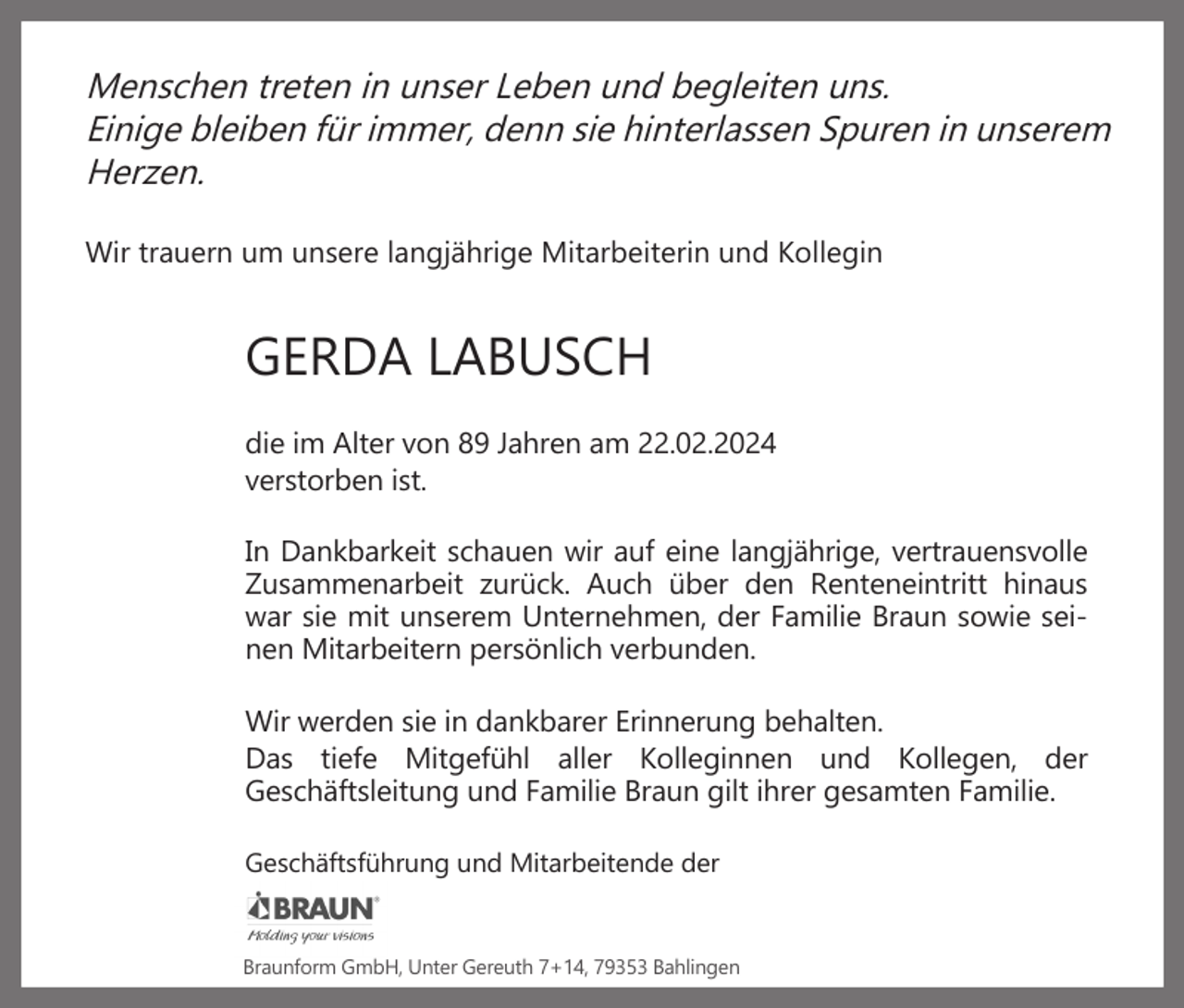 <p>Menschen treten in unser Leben und begleiten uns.<br />Einige bleiben für immer, denn sie hinterlassen Spuren in unserem<br />Herzen.<br />Wir trauern um unsere langjährige Mitarbeiterin und Kollegin</p><p>GERDA LABUSCH<br />die im Alter von 89 Jahren am 22.02.2024<br />verstorben ist.<br />In Dankbarkeit schauen wir auf eine langjährige, vertrauensvolle<br />Zusammenarbeit zurück. Auch über den Renteneintritt hinaus<br />war sie mit unserem Unternehmen, der Familie Braun sowie seinen Mitarbeitern persönlich verbunden.<br />Wir werden sie in dankbarer Erinnerung behalten.<br />Das tiefe Mitgefühl aller Kolleginnen und Kollegen, der<br />Geschäftsleitung und Familie Braun gilt ihrer gesamten Familie.<br />Geschäftsführung und Mitarbeitende der</p><p>Braunform GmbH, Unter Gereuth 7+14, 79353 Bahlingen</p>
