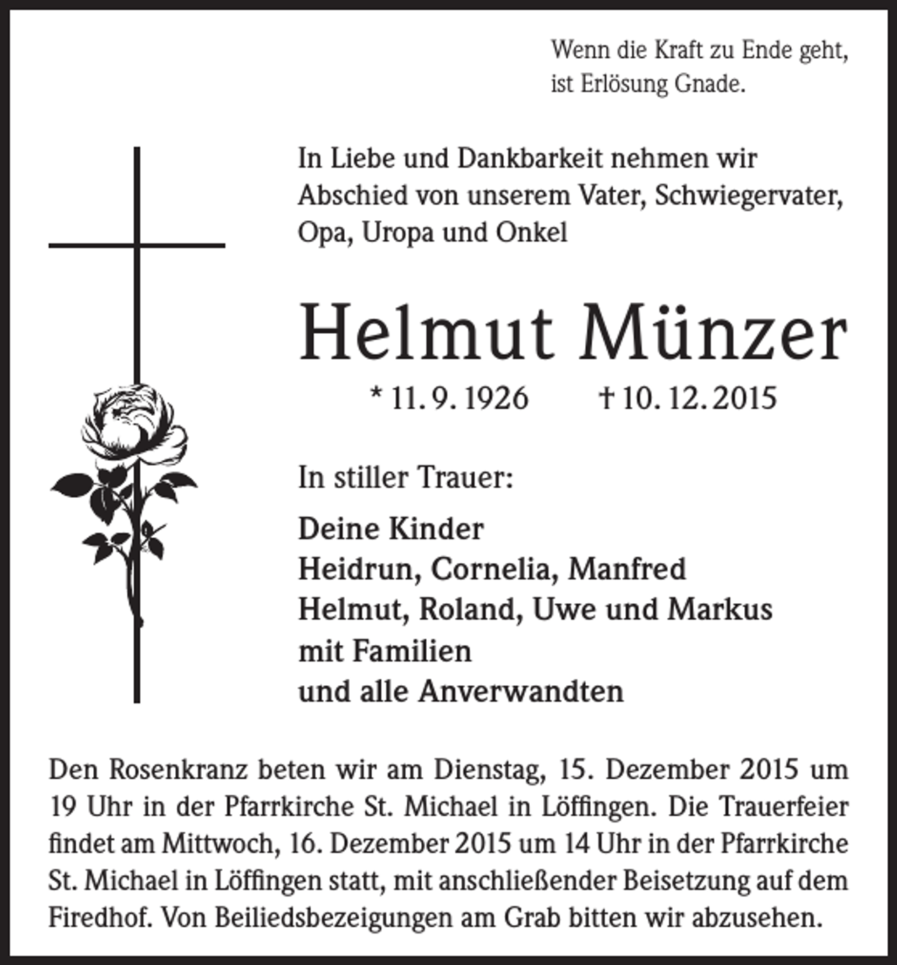 <p>Wenn die Kraft zu Ende geht,<br />ist Erlösung Gnade.</p><p>In Liebe und Dankbarkeit nehmen wir<br />­A bschied von unserem Vater, Schwiegervater,<br />Opa, Uropa und Onkel</p><p>Helmut Münzer<br />* 11. 9. 1926</p><p>† 10. 12. 2015</p><p>In stiller Trauer:<br />Deine Kinder<br />Heidrun, Cornelia, Manfred<br />Helmut, Roland, Uwe und Markus<br />mit Familien<br />und alle Anverwandten<br />Den Rosenkranz beten wir am Dienstag, 15. Dezember 2015 um<br />19 Uhr in der Pfarrkirche St. Michael in Löffingen. Die Trauerfeier<br />findet am Mittwoch, 16. Dezember 2015 um 14 Uhr in der Pfarrkirche<br />St. Michael in Löffingen statt, mit anschließender Beisetzung auf dem<br />Firedhof. Von Beiliedsbezeigungen am Grab bitten wir abzusehen.</p>