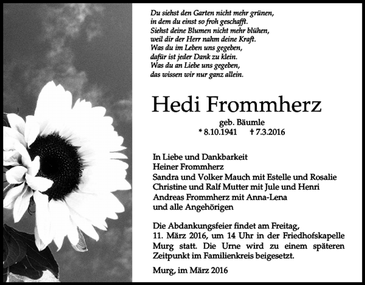 <p>Du siehst den Garten nicht mehr grünen,<br />in dem du einst so froh geschafft.<br />Siehst deine Blumen nicht mehr blühen,<br />weil dir der Herr nahm deine Kraft.<br />Was du im Leben uns gegeben,<br />dafür ist jeder Dank zu klein.<br />Was du an Liebe uns gegeben,<br />das wissen wir nur ganz allein.</p><p>Hedi Frommherz<br />geb. Bäumle<br />* 8.10.1941<br />† 7.3.2016</p><p>In Liebe und Dankbarkeit<br />Heiner Frommherz<br />Sandra und Volker Mauch mit Estelle und Rosalie<br />Christine und Ralf Mutter mit Jule und Henri<br />Andreas Frommherz mit Anna-Lena<br />und alle Angehörigen<br />Die Abdankungsfeier findet am Freitag,<br />11. März 2016, um 14 Uhr in der Friedhofskapelle<br />Murg statt. Die Urne wird zu einem späteren<br />Zeitpunkt im Familienkreis beigesetzt.<br />Murg, im März 2016</p>