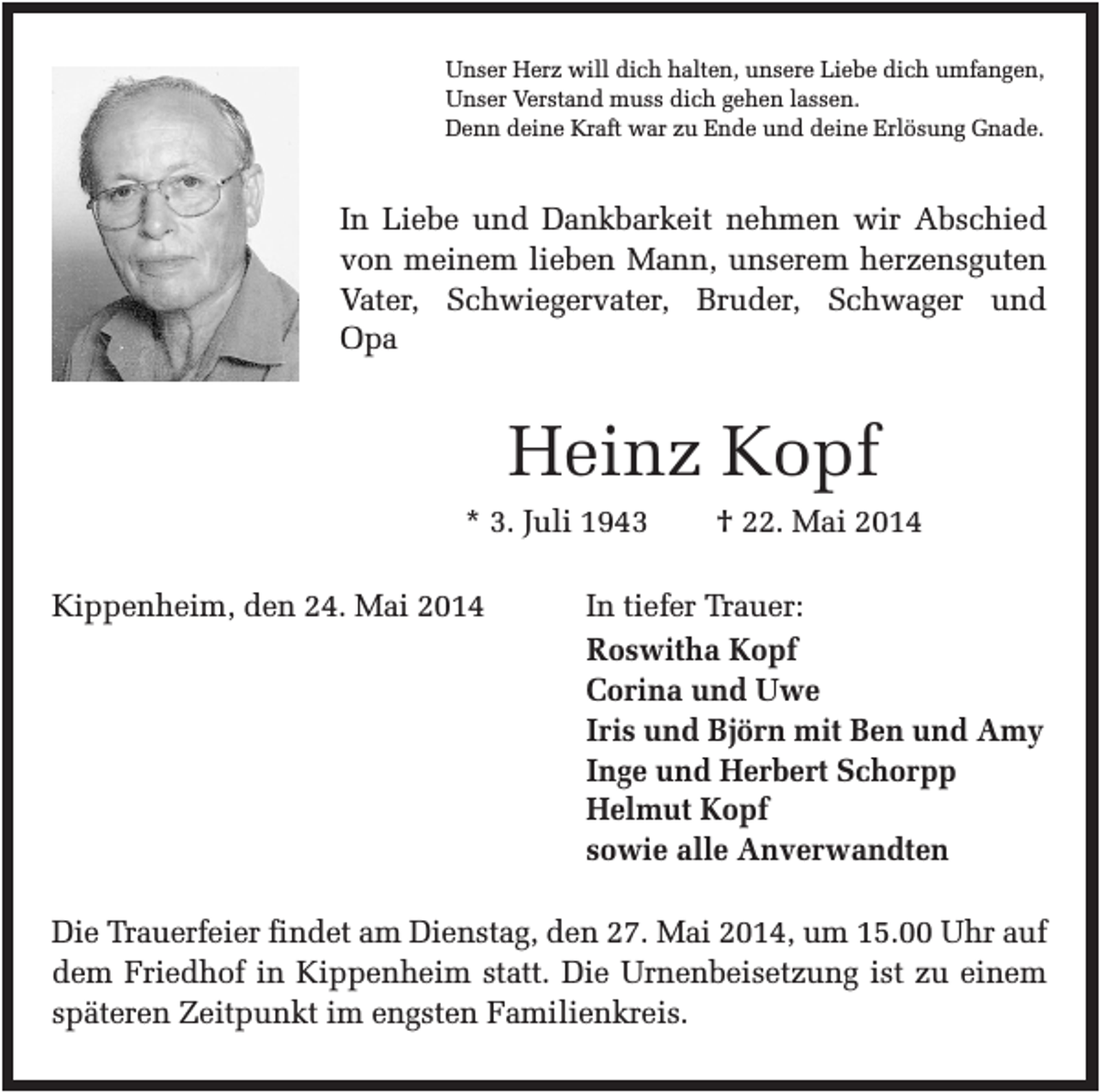 <p>Unser Herz will dich halten, unsere Liebe dich umfangen,<br />Unser Verstand muss dich gehen lassen.<br />Denn deine Kraft war zu Ende und deine Erlösung Gnade.</p><p>In Liebe und Dankbarkeit nehmen wir Abschied<br />von meinem lieben Mann, unserem herzensguten<br />Vater, Schwiegervater, Bruder, Schwager und<br />Opa</p><p>Heinz Kopf<br />* 3. Juli 1943<br />Kippenheim, den 24. Mai 2014</p><p>† 22. Mai 2014</p><p>In tiefer Trauer:<br />Roswitha Kopf<br />Corina und Uwe<br />Iris und Björn mit Ben und Amy<br />Inge und Herbert Schorpp<br />Helmut Kopf<br />sowie alle Anverwandten</p><p>Die Trauerfeier findet am Dienstag, den 27. Mai 2014, um 15.00 Uhr auf<br />dem Friedhof in Kippenheim statt. Die Urnenbeisetzung ist zu einem<br />späteren Zeitpunkt im engsten Familienkreis.</p>