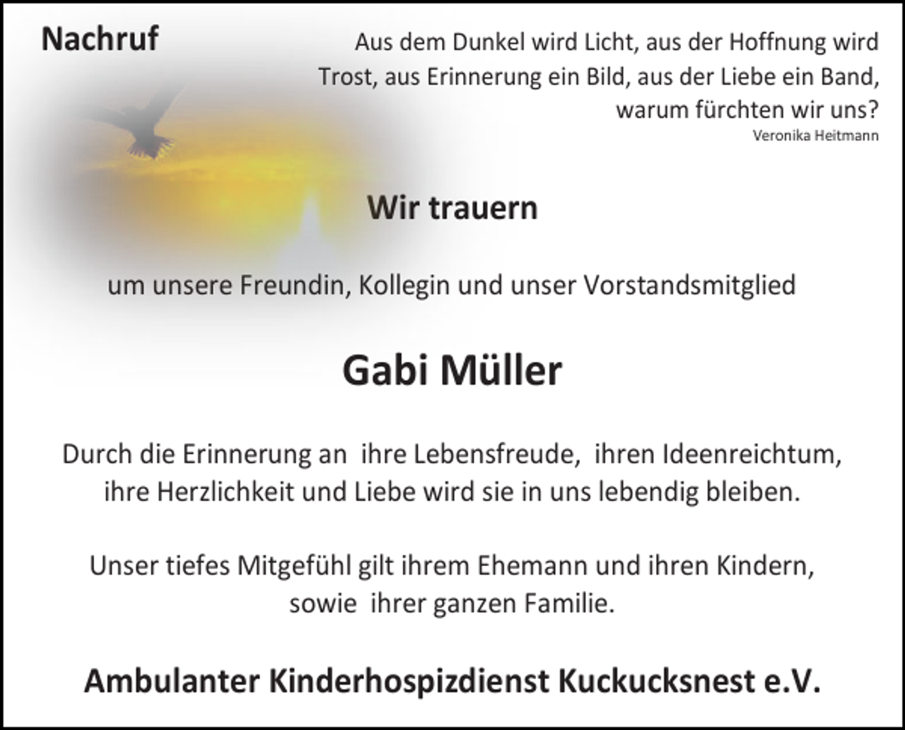 <p>Nachruf</p><p>Aus dem Dunkel wird Licht, aus der Hoffnung wird<br />Trost, aus Erinnerung ein Bild, aus der Liebe ein Band,<br />warum fürchten wir uns?<br />Veronika Heitmann</p><p>Wir trauern<br />um unsere Freundin, Kollegin und unser Vorstandsmitglied</p><p>Gabi Müller<br />Durch die Erinnerung an ihre Lebensfreude, ihren Ideenreichtum,<br />ihre Herzlichkeit und Liebe wird sie in uns lebendig bleiben.<br />Unser tiefes Mitgefühl gilt ihrem Ehemann und ihren Kindern,<br />sowie ihrer ganzen Familie.</p><p>Ambulanter Kinderhospizdienst Kuckucksnest e.V.</p>