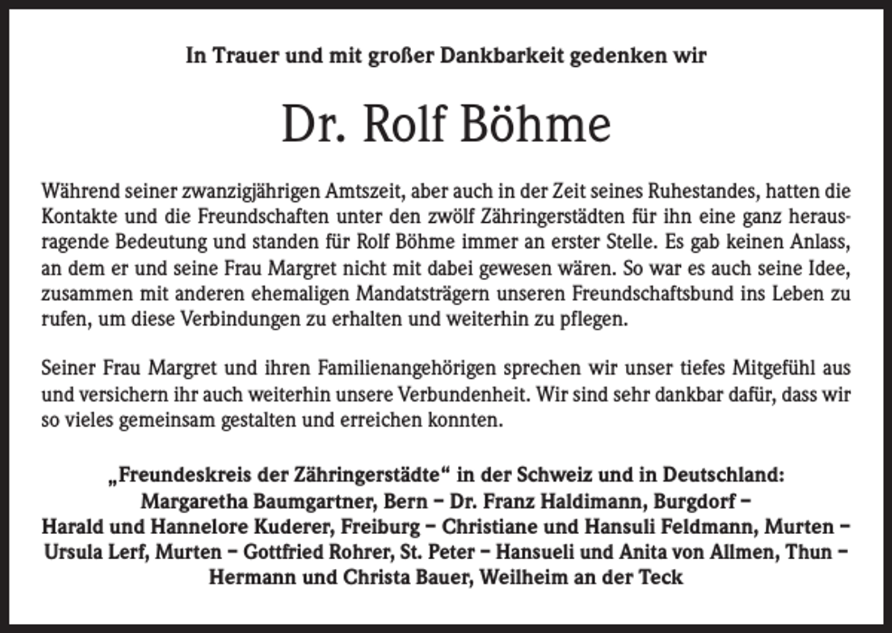<p>In Trauer und mit großer Dankbarkeit gedenken wir</p><p>Dr. Rolf Böhme<br />Während seiner zwanzigjährigen Amtszeit, aber auch in der Zeit seines Ruhestandes, hatten die<br />Kontakte und die Freundschaften unter den zwölf Zähringerstädten für ihn eine ganz heraus­<br />ragende Bedeutung und standen für Rolf Böhme immer an erster Stelle. Es gab keinen Anlass,<br />an dem er und seine Frau Margret nicht mit dabei gewesen wären. So war es auch seine Idee,<br />zusammen mit anderen ehemaligen Mandatsträgern unseren Freundschaftsbund ins Leben zu<br />rufen, um diese Verbindungen zu erhalten und weiterhin zu pflegen.<br />Seiner Frau Margret und ihren Familienangehörigen sprechen wir unser tiefes Mitgefühl aus<br />und versichern ihr auch weiterhin unsere Verbundenheit. Wir sind sehr dankbar dafür, dass wir<br />so vieles gemeinsam gestalten und erreichen konnten.<br />„Freundeskreis der Zähringerstädte“ in der Schweiz und in Deutschland:<br />Margaretha Baumgartner, Bern – Dr. Franz Haldimann, Burgdorf –<br />Harald und Hannelore Kuderer, Freiburg – Christiane und Hansuli Feldmann, Murten –<br />Ursula Lerf, Murten – Gottfried Rohrer, St. Peter – Hansueli und Anita von Allmen, Thun –<br />Hermann und Christa Bauer, Weilheim an der Teck</p>