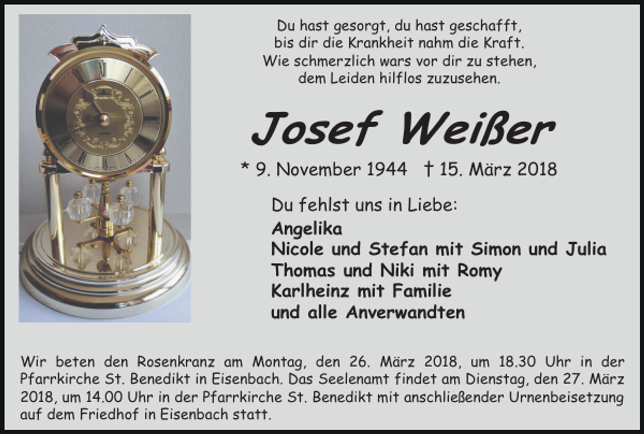 <p>Du hast gesorgt, du hast geschafft,<br />bis dir die Krankheit nahm die Kraft.<br />Wie schmerzlich wars vor dir zu stehen,<br />dem Leiden hilflos zuzusehen.</p><p>Josef Weißer</p><p>* 9. November 1944 † 15. März 2018<br />Du fehlst uns in Liebe:<br />Angelika<br />Nicole und Stefan mit Simon und Julia<br />Thomas und Niki mit Romy<br />Karlheinz mit Familie<br />und alle Anverwandten<br />Wir beten den Rosenkranz am Montag, den 26. März 2018, um 18.30 Uhr in der<br />Pfarrkirche St. Benedikt in Eisenbach. Das Seelenamt findet am Dienstag, den 27. März<br />2018, um 14.00 Uhr in der Pfarrkirche St. Benedikt mit anschließender Urnenbeisetzung<br />auf dem Friedhof in Eisenbach statt.</p>