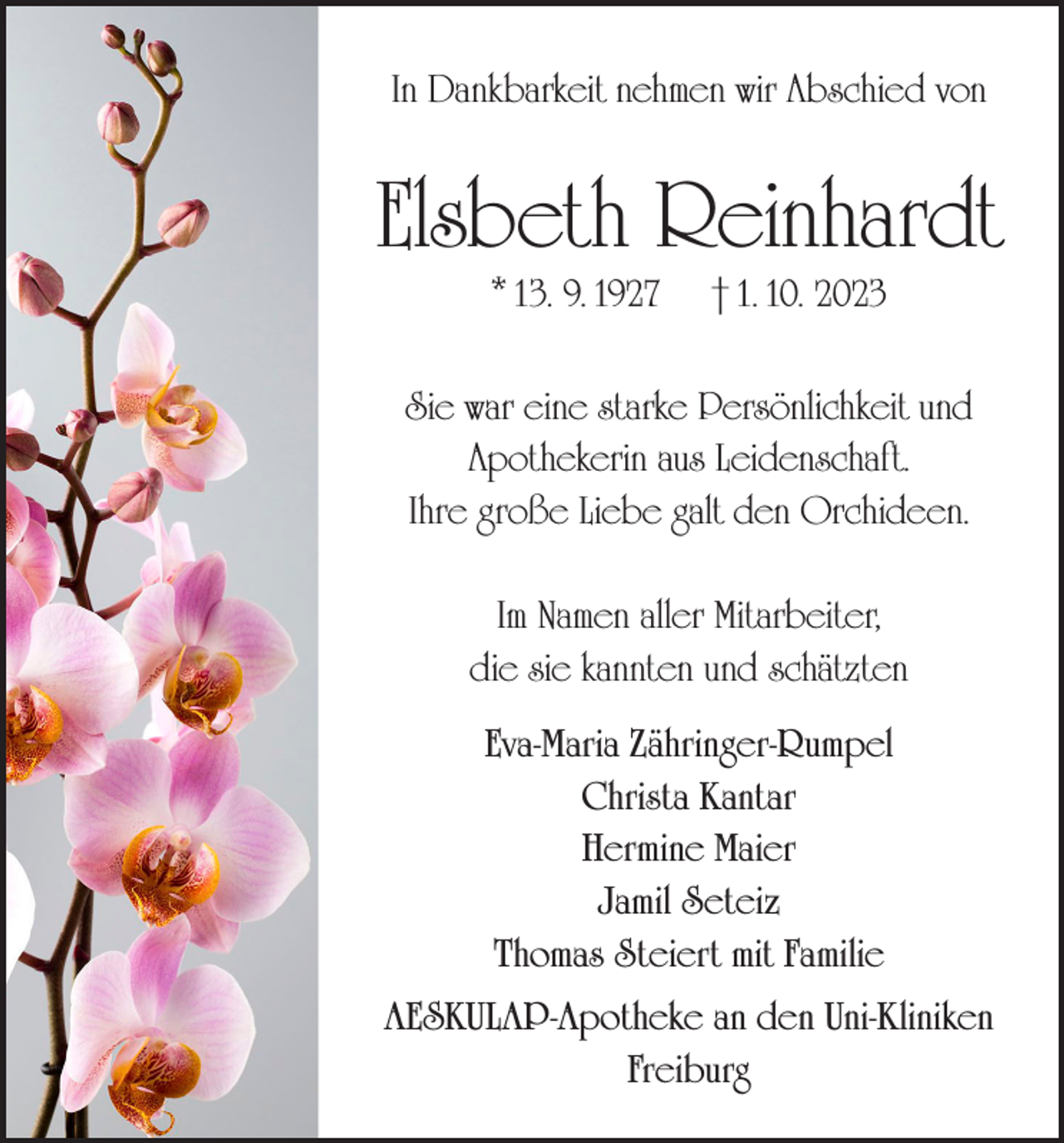 <p>In Dankbarkeit nehmen wir Abschied von</p><p>Elsbeth Reinhardt<br />* 13. 9. 1927</p><p>† 1. 10. 2023</p><p>Sie war eine starke Persönlichkeit und<br />Apothekerin aus Leidenschaft.<br />Ihre große Liebe galt den Orchideen.<br />Im Namen aller Mitarbeiter,<br />die sie kannten und schätzten<br />Eva-Maria Zähringer-Rumpel<br />Christa Kantar<br />Hermine Maier<br />Jamil Seteiz<br />Thomas Steiert mit Familie<br />AESKULAP-Apotheke an den Uni-Kliniken<br />Freiburg</p>