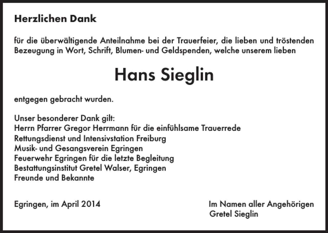 <p>Herzlichen Dank<br />für die überwältigende Anteilnahme bei der Trauerfeier, die lieben und tröstenden<br />Bezeugung in Wort, Schrift, Blumen- und Geldspenden, welche unserem lieben</p><p>Hans Sieglin<br />entgegen gebracht wurden.<br />Unser besonderer Dank gilt:<br />Herrn Pfarrer Gregor Herrmann für die einfühlsame Trauerrede<br />Rettungsdienst und Intensivstation Freiburg<br />Musik- und Gesangsverein Egringen<br />Feuerwehr Egringen für die letzte Begleitung<br />Bestattungsinstitut Gretel Walser, Egringen<br />Freunde und Bekannte<br />Egringen, im April 2014</p><p>Im Namen aller Angehörigen<br />Gretel Sieglin</p>