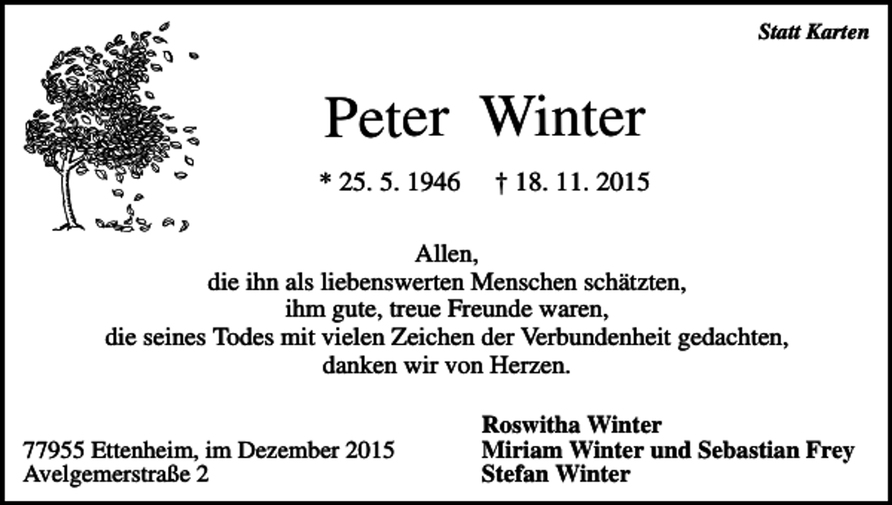 <p>Statt Karten</p><p>Peter Winter<br />* 25. 5. 1946</p><p>† 18. 11. 2015</p><p>Allen,<br />die ihn als liebenswerten Menschen schätzten,<br />ihm gute, treue Freunde waren,<br />die seines Todes mit vielen Zeichen der Verbundenheit gedachten,<br />danken wir von Herzen.<br />77955 Ettenheim, im Dezember 2015<br />Avelgemerstraße 2</p><p>Roswitha Winter<br />Miriam Winter und Sebastian Frey<br />Stefan Winter</p>
