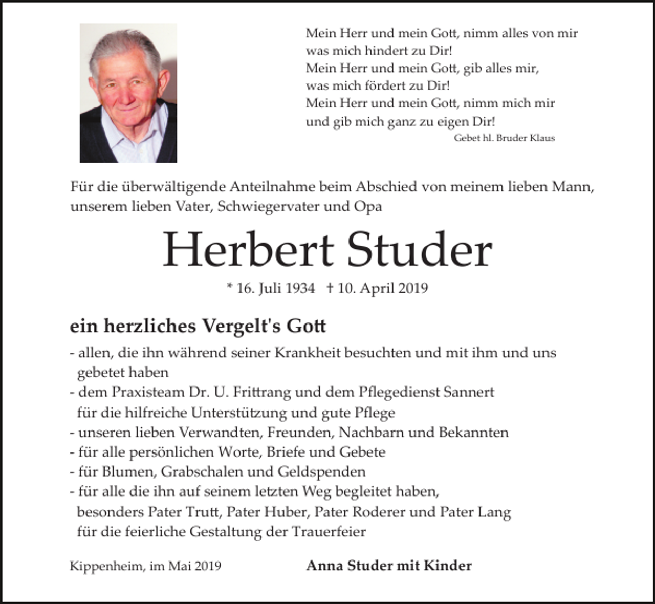 <p>Mein Herr und mein Go�, nimm alles von mir<br />was mich hindert zu Dir!<br />Mein Herr und mein Go�, gib alles mir,<br />was mich fördert zu Dir!<br />Mein Herr und mein Go�, nimm mich mir<br />und gib mich ganz zu eigen Dir!<br />Gebet hl. Bruder Klaus</p><p>Für die überwältigende Anteilnahme beim Abschied von meinem lieben Mann,<br />unserem lieben Vater, Schwiegervater und Opa</p><p>Herbert Studer<br />* 16. Juli 1934 † 10. April 2019</p><p>ein herzliches Vergelt's Go�<br />­ allen, die ihn während seiner Krankheit besuchten und mit ihm und uns<br />gebetet haben<br />­ dem Praxisteam Dr. U. Fri�rang und dem Pﬂegedienst Sannert<br />für die hilfreiche Unterstü�ung und gute Pﬂege<br />­ unseren lieben Verwandten, Freunden, Nachbarn und Bekannten<br />­ für alle persönlichen Worte, Briefe und Gebete<br />­ für Blumen, Grabschalen und Geldspenden<br />­ für alle die ihn auf seinem le�ten Weg begleitet haben,<br />besonders Pater Tru�, Pater Huber, Pater Roderer und Pater Lang<br />für die feierliche Gestaltung der Trauerfeier<br />Kippenheim, im Mai 2019</p><p>Anna Studer mit Kinder</p>