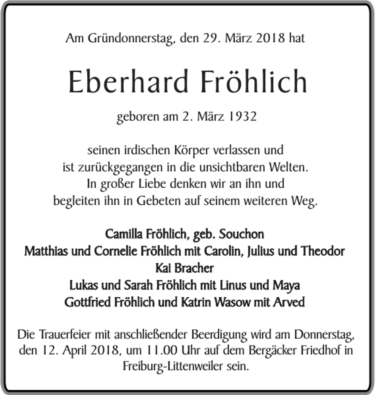 <p>AAm<br />m Gründonnerstag,<br />Gr ü n d o n n erst a g, dden<br />e n 229.<br />9. März<br />M är z 22018<br />0 1 8 hhat<br />at</p><p>EEberhard<br />b er h ar d Fröhlich<br />Fr ö hli c h<br />ggeboren<br />e b or e n aamm 2.<br />2. März<br />M är z<br />sseinen<br />ei n e n irdis<br />irdischen<br />c h e n Körper<br />K ör p er vverlassen<br />erl ass e n uund<br />nd<br />ist<br />z ur ü c k g e g a n g e n iinn die<br />di e unsichtbaren<br />u nsi c ht b ar e n Welten.<br />Welt e n.<br />ist zurückgegangen<br />IInn großer<br />gro ß er LiLiebe<br />e b e ddenken<br />e n k e n wir<br />wir aann iihn<br />h n und<br />und<br />b e gl eit e n iihn<br />h n iinn Gebeten<br />G e b et e n aauf<br />uf sseinem<br />ei n e m weiteren<br />w eit er e n Weg.<br />W e g.<br />begleiten<br />Camilla<br />Ca milla FFröhlich,<br />r ö hlic h, geb.<br />g e b. Souchon<br />S o uc h o n<br />Matthias<br />Matt hias uund<br />n d Cornelie<br />C or n eli e Fröhlich<br />Fr ö hlic h mit<br />mit Carolin,<br />Caroli n, JJulius<br />uli us und<br />u n d Theodor<br />T h e o d or<br />Kai<br />Kai Bracher<br />Brac h er<br />LLukas<br />ukas und<br />u n d Sarah<br />Sara h Fröhlich<br />Fr ö hlic h mit<br />mit Linus<br />Li n us und<br />u n d Maya<br />Maya<br />Gottfried<br />G ottfri e d FFröhlich<br />r ö hlic h und<br />u n d Katrin<br />Katri n Wasow<br />Was o w mit<br />mit Arved<br />Arv e d<br />Di e Trauerfeier<br />Die<br />Tra u erf ei er mit<br />mit anschließender<br />a nsc hli e ß e n d er Beerdigung<br />B e erdi g u n g wird<br />wird am<br />a m Donnerstag,<br />D o n n ersta g,<br />dden<br />e n 12.<br />1 2. April<br />A pril 2018,<br />2 0 1 8, um<br />u m 11.00<br />. Uhr<br />U hr auf<br />a uf dem<br />d e m Bergäcker<br />B ergäcker Friedhof<br />Fri e d h of iinn<br />Fr ei b urg- Litt e n w eil er sein.<br />s ei n.<br />Freiburg-Littenweiler</p>