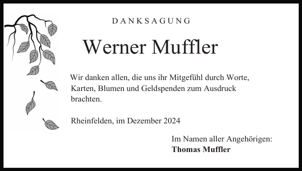 <p>DANKSAGUNG</p><p>Werner Muffler<br />Wir danken allen, die uns ihr Mitgefühl durch Worte,<br />Karten, Blumen und Geldspenden zum Ausdruck<br />brachten.<br />Rheinfelden, im Dezember 2024<br />Im Namen aller Angehörigen:<br />Thomas Muffler</p>