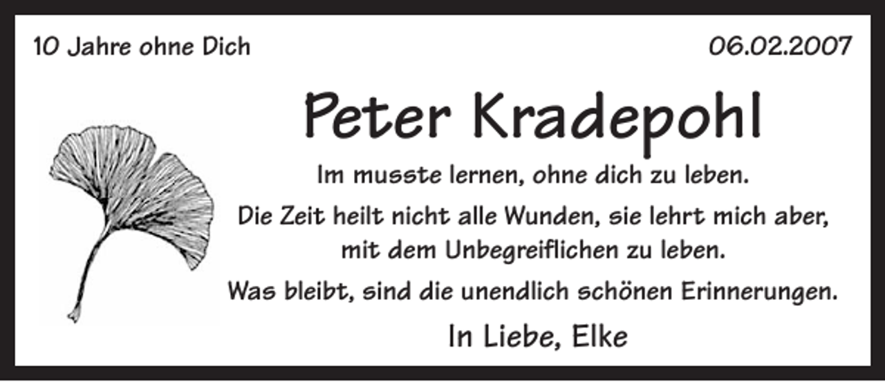 <p>10 Jahre ohne Dich</p><p>06.02.2007</p><p>Peter Kradepohl</p><p>Im musste lernen, ohne dich zu leben.<br />Die Zeit heilt nicht alle Wunden, sie lehrt mich aber,<br />mit dem Unbegreiflichen zu leben.<br />Was bleibt, sind die unendlich schönen Erinnerungen.</p><p>In Liebe, Elke</p>