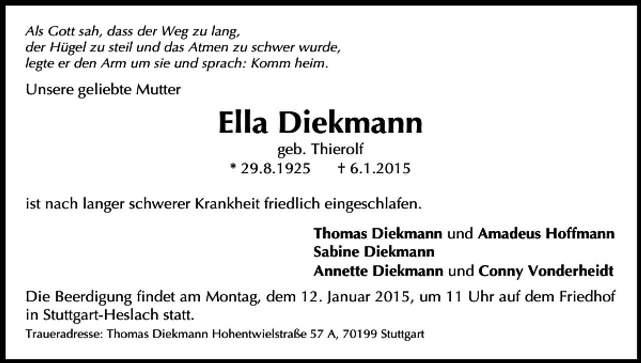 <p>Als Gott sah, dass der Weg zu lang,<br />der Hügel zu steil und das Atmen zu schwer wurde,<br />legte er den Arm um sie und sprach: Komm heim.</p><p>Unsere geliebte Mutter</p><p>Ella Diekmann<br />geb. Thierolf<br />* 29.8.1925<br />† 6.1.2015</p><p>ist nach langer schwerer Krankheit friedlich eingeschlafen.<br />Thomas Diekmann und Amadeus Hoffmann<br />Sabine Diekmann<br />Annette Diekmann und Conny Vonderheidt<br />Die Beerdigung Þndet am Montag, dem 12. Januar 2015, um 11 Uhr auf dem Friedhof<br />in Stuttgart-Heslach statt.<br />Traueradresse: Thomas Diekmann Hohentwielstraße 57 A, 70199 Stuttgart</p>