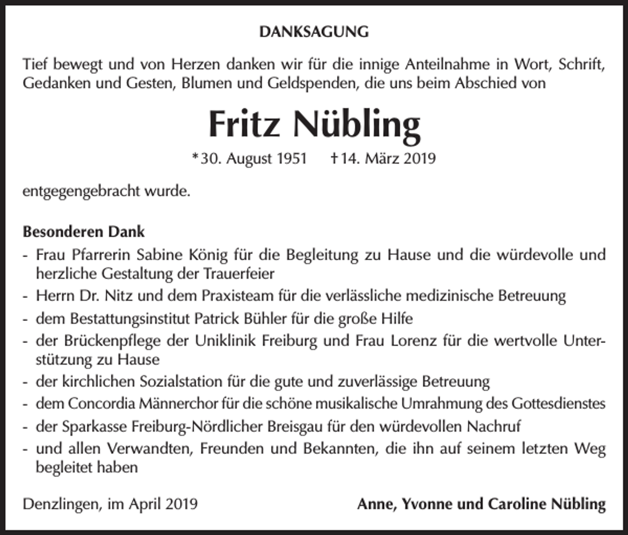 <p>DANKSAGUNG<br />Tief bewegt und von Herzen danken wir für die innige Anteilnahme in Wort, Schrift,<br />Gedanken und Gesten, Blumen und Geldspenden, die uns beim Abschied von</p><p>Fritz Nübling<br />* 30. August 1951</p><p>† 14. März 2019</p><p>entgegengebracht wurde.<br />Besonderen Dank<br />-- Frau Pfarrerin Sabine König für die Begleitung zu Hause und die würdevolle und<br />herzliche Gestaltung der Trauerfeier<br />-- Herrn Dr. Nitz und dem Praxisteam für die verlässliche medizinische Betreuung<br />-- dem Bestattungsinstitut Patrick Bühler für die große Hilfe<br />-- der Brückenpflege der Uniklinik Freiburg und Frau Lorenz für die wertvolle Unterstützung zu Hause<br />-- der kirchlichen Sozialstation für die gute und zuverlässige Betreuung<br />-- dem Concordia Männerchor für die schöne musikalische Umrahmung des Gottesdienstes<br />-- der Sparkasse Freiburg-Nördlicher Breisgau für den würdevollen Nachruf<br />-- und allen Verwandten, Freunden und Bekannten, die ihn auf seinem letzten Weg<br />begleitet haben<br />Denzlingen, im April 2019</p><p>Anne, Yvonne und Caroline Nübling</p>