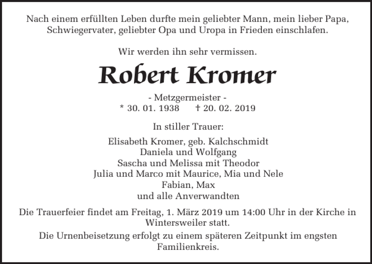 <p>Nach einem erfüllten Leben durfte mein geliebter Mann, mein lieber Papa,<br />Schwiegervater, geliebter Opa und Uropa in Frieden einschlafen.<br />Wir werden ihn sehr vermissen.</p><p>Robert Kromer<br />- Metzgermeister * 30. 01. 1938<br />† 20. 02. 2019<br />In stiller Trauer:<br />Elisabeth Kromer, geb. Kalchschmidt<br />Daniela und Wolfgang<br />Sascha und Melissa mit Theodor<br />Julia und Marco mit Maurice, Mia und Nele<br />Fabian, Max<br />und alle Anverwandten<br />Die Trauerfeier findet am Freitag, 1. März 2019 um 14:00 Uhr in der Kirche in<br />Wintersweiler statt.<br />Die Urnenbeisetzung erfolgt zu einem späteren Zeitpunkt im engsten<br />Familienkreis.</p>