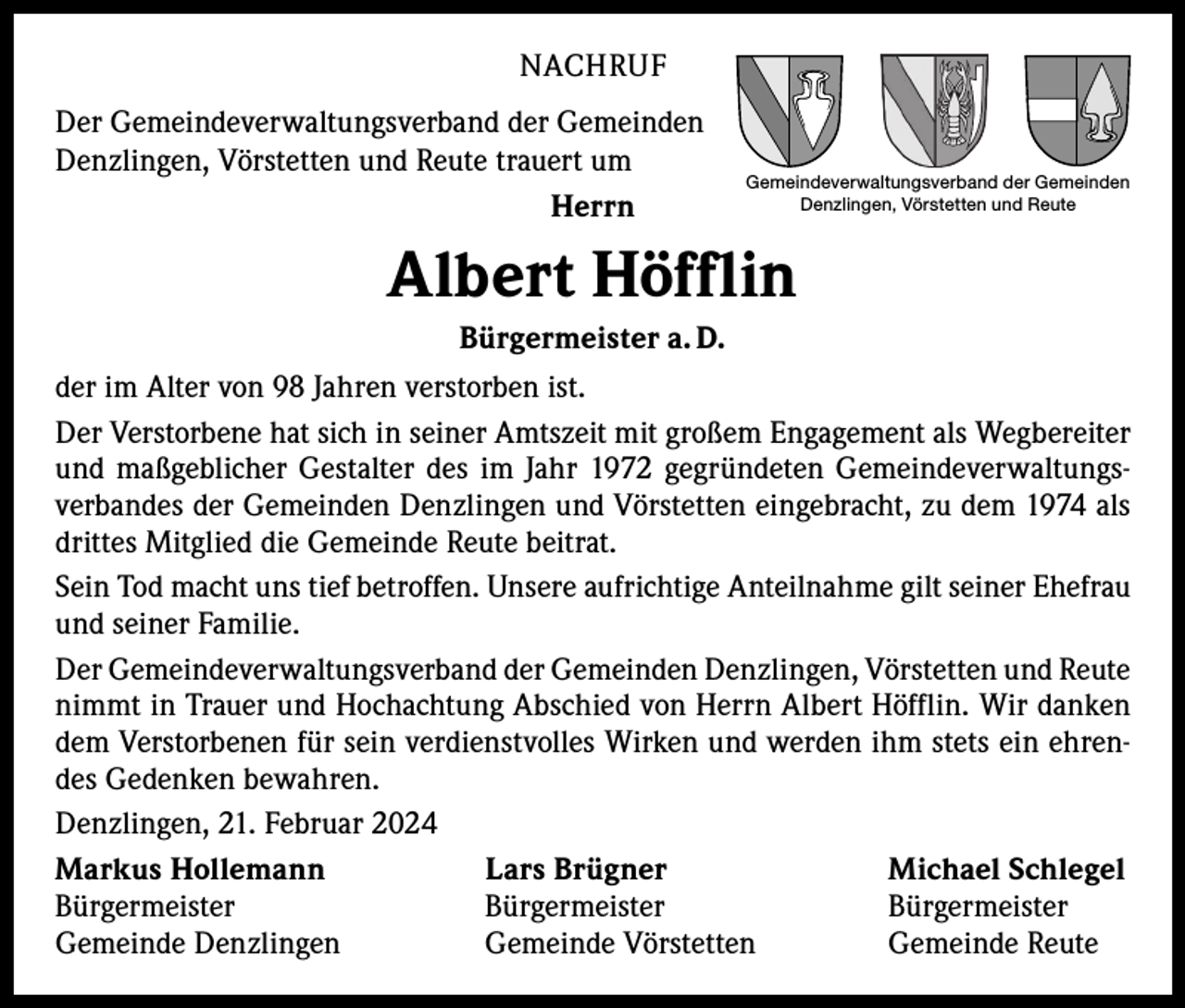 <p>NACHRUF<br />Der Gemeindeverwaltungsverband der Gemeinden<br />Denzlingen, Vörstetten und Reute trauert um<br />Herrn</p><p>Gemeindeverwaltungsverband der Gemeinden<br />Denzlingen, Vörstetten und Reute</p><p>Albert Höfflin<br />Bürgermeister a. D.<br />der im Alter von 98 Jahren verstorben ist.<br />Der Verstorbene hat sich in seiner Amtszeit mit großem Engagement als Wegbereiter<br />und maßgeblicher Gestalter des im Jahr 1972 gegründeten Gemeindeverwaltungs­<br />verbandes der Gemeinden Denzlingen und Vörstetten eingebracht, zu dem 1974 als<br />drittes Mitglied die Gemeinde Reute beitrat.<br />Sein Tod macht uns tief betroffen. Unsere aufrichtige Anteilnahme gilt seiner Ehefrau<br />und seiner Familie.<br />Der Gemeindeverwaltungsverband der Gemeinden Denzlingen, Vörstetten und ­Reute<br />nimmt in Trauer und Hochachtung Abschied von Herrn Albert Höfflin. Wir danken<br />dem Verstorbenen für sein verdienstvolles Wirken und werden ihm stets ein ehren­<br />des Gedenken bewahren.<br />Denzlingen, 21. Februar 2024<br />Markus Hollemann<br />Lars Brügner<br />Michael Schlegel<br />Bürgermeister Bürgermeister Bürgermeister<br />Gemeinde Denzlingen<br />Gemeinde Vörstetten<br />Gemeinde Reute</p>