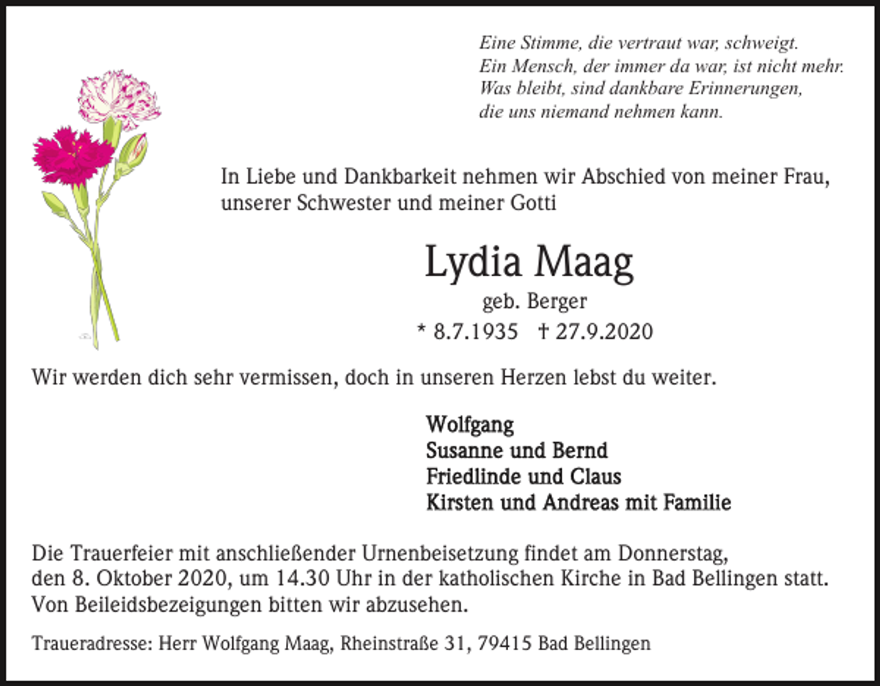 <p>Eine Stimme, die vertraut war, schweigt.<br />Ein Mensch, der immer da war, ist nicht mehr.<br />Was bleibt, sind dankbare Erinnerungen,<br />die uns niemand nehmen kann.</p><p>In Liebe und Dankbarkeit nehmen wir Abschied von meiner Frau,<br />unserer Schwester und meiner Gotti</p><p>Lydia Maag<br />geb. Berger<br />* 8.7.1935 † 27.9.2020<br />Wir werden dich sehr vermissen, doch in unseren Herzen lebst du weiter.</p><p>Die Trauerfeier mit anschließender Urnenbeisetzung findet am Donnerstag,<br />den 8. Oktober 2020, um 14.30 Uhr in der katholischen Kirche in Bad Bellingen statt.<br />Von Beileidsbezeigungen bitten wir abzusehen.<br />Traueradresse: Herr Wolfgang Maag, Rheinstraße 31, 79415 Bad Bellingen</p>