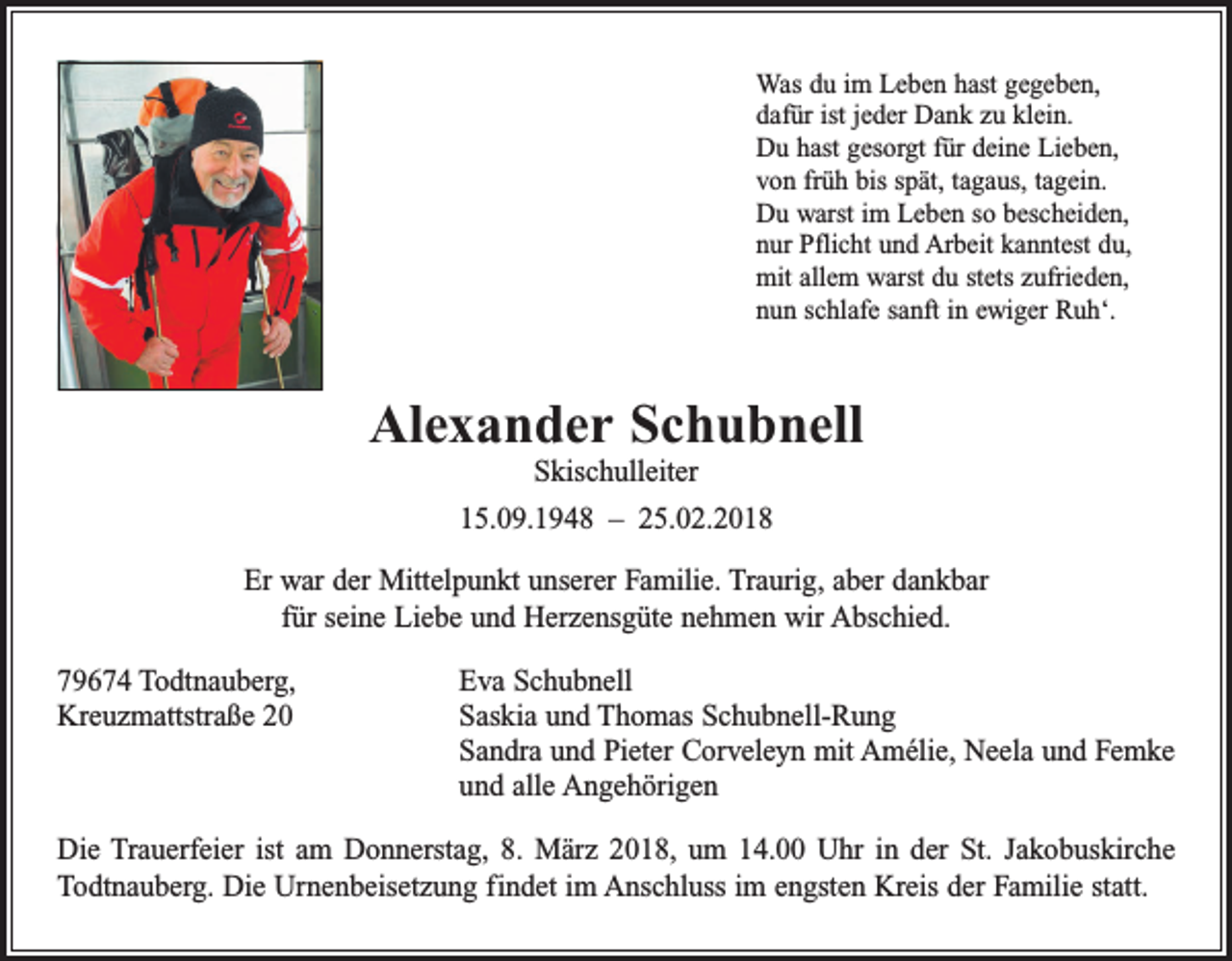<p>Was du im Leben hast gegeben,<br />dafür ist jeder Dank zu klein.<br />Du hast gesorgt für deine Lieben,<br />von früh bis spät, tagaus, tagein.<br />Du warst im Leben so bescheiden,<br />nur Pflicht und Arbeit kanntest du,<br />mit allem warst du stets zufrieden,<br />nun schlafe sanft in ewiger Ruh‘.</p><p>Alexander Schubnell<br />Skischulleiter<br />15.09.1948 – 25.02.2018<br />Er war der Mittelpunkt unserer Familie. Traurig, aber dankbar<br />für seine Liebe und Herzensgüte nehmen wir Abschied.<br />79674 Todtnauberg,<br />Eva Schubnell<br />Kreuzmattstraße 20 Saskia und Thomas Schubnell-Rung<br />Sandra und Pieter Corveleyn mit Amélie, Neela und Femke<br />und alle Angehörigen<br />Die Trauerfeier ist am Donnerstag, 8. März 2018, um 14.00 Uhr in der St. Jakobuskirche<br />Todtnauberg. Die Urnenbeisetzung findet im Anschluss im engsten Kreis der Familie statt.</p>