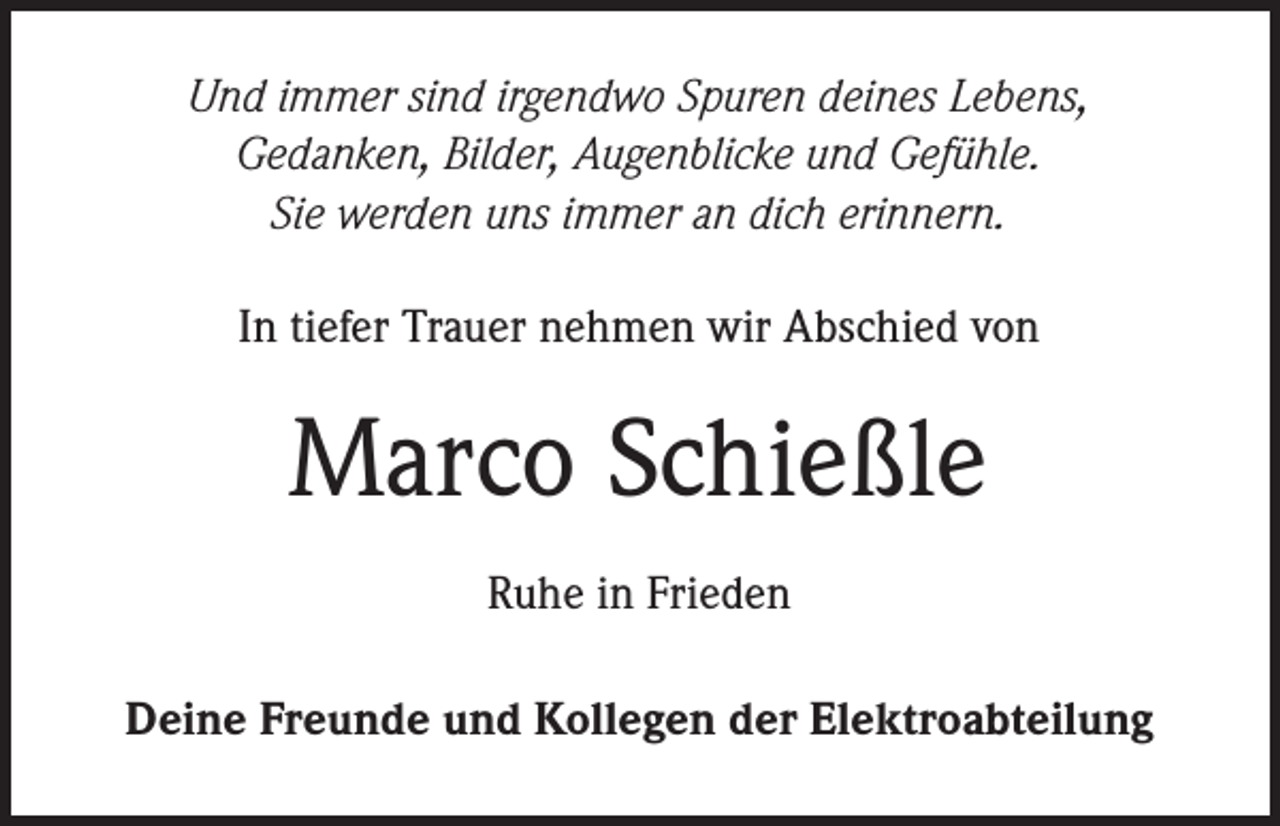<p>Und immer sind irgendwo Spuren deines Lebens,<br />Gedanken, Bilder, Augenblicke und Gefühle.<br />Sie werden uns immer an dich erinnern.<br />In tiefer Trauer nehmen wir Abschied von</p><p>Marco Schießle<br />Ruhe in Frieden<br />Deine Freunde und Kollegen der Elektroabteilung</p>
