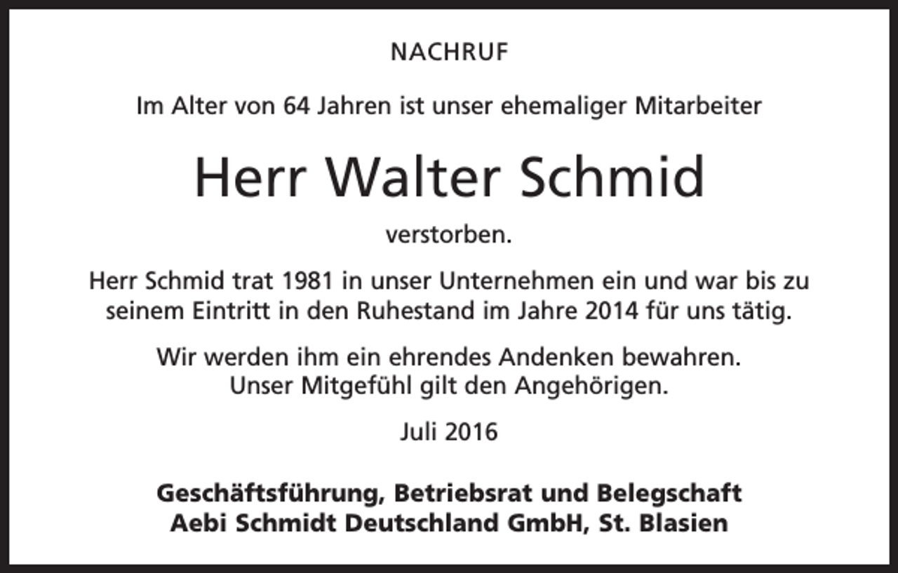 <p>Nachruf<br />Im Alter von 64 Jahren ist unser ehemaliger Mitarbeiter</p><p>Herr Walter Schmid<br />verstorben.<br />Herr Schmid trat 1981 in unser Unternehmen ein und war bis zu<br />seinem Eintritt in den Ruhestand im Jahre 2014 für uns tätig.<br />Wir werden ihm ein ehrendes Andenken bewahren.<br />Unser Mitgefühl gilt den Angehörigen.<br />Juli 2016<br />Geschäftsführung, Betriebsrat und Belegschaft<br />Aebi Schmidt Deutschland GmbH, St. Blasien</p>