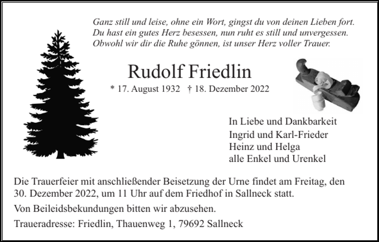 <p>Ganz still und leise, ohne ein Wort, gingst du von deinen Lieben fort.<br />Du hast ein gutes Herz besessen, nun ruht es still und unvergessen.<br />Obwohl wir dir die Ruhe gönnen, ist unser Herz voller Trauer.</p><p>Rudolf Friedlin<br />* 17. August 1932 † 18. Dezember 2022</p><p>In Liebe und Dankbarkeit<br />Ingrid und Karl-Frieder<br />Heinz und Helga<br />alle Enkel und Urenkel<br />Die Trauerfeier mit anschließender Beisetzung der Urne findet am Freitag, den<br />30. Dezember 2022, um 11 Uhr auf dem Friedhof in Sallneck statt.<br />Von Beileidsbekundungen bitten wir abzusehen.<br />Traueradresse: Friedlin, Thauenweg 1, 79692 Sallneck</p>