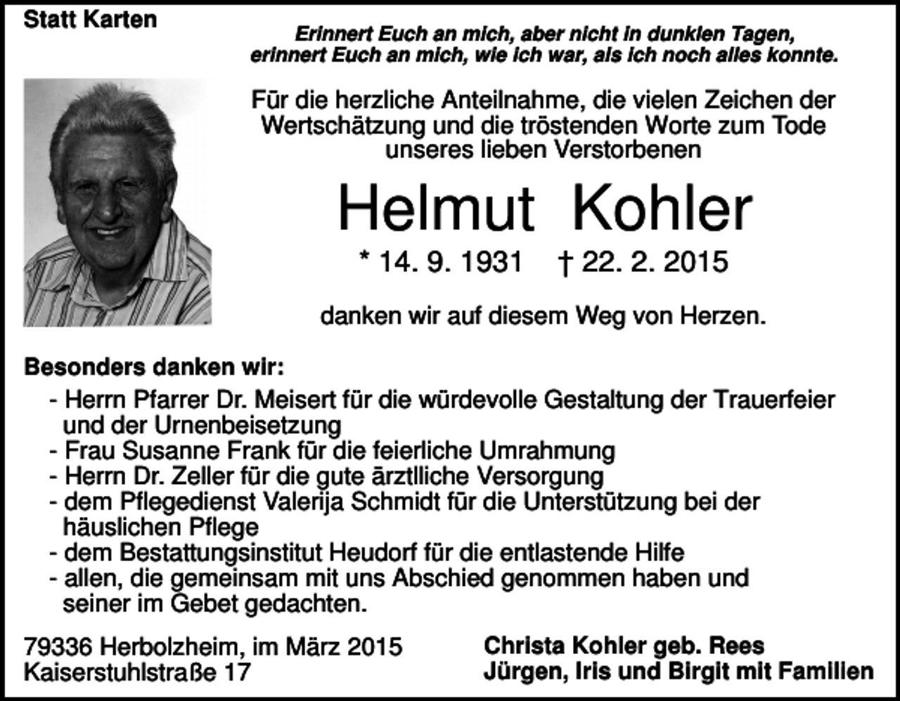 <p>Statt Karten</p><p>Erinnert Euch an mich, aber nicht in dunklen Tagen,<br />erinnert Euch an mich, wie ich war, als ich noch alles konnte.</p><p>Für die herzliche Anteilnahme, die vielen Zeichen der<br />Wertschätzung und die tröstenden Worte zum Tode<br />unseres lieben Verstorbenen</p><p>Helmut Kohler<br />* 14. 9. 1931</p><p>† 22. 2. 2015</p><p>danken wir auf diesem Weg von Herzen.<br />Besonders danken wir:<br />- Herrn Pfarrer Dr. Meisert für die würdevolle Gestaltung der Trauerfeier<br />und der Urnenbeisetzung<br />- Frau Susanne Frank für die feierliche Umrahmung<br />- Herrn Dr. Zeller für die gute ärztlliche Versorgung<br />- dem Pflegedienst Valerija Schmidt für die Unterstützung bei der<br />häuslichen Pflege<br />- dem Bestattungsinstitut Heudorf für die entlastende Hilfe<br />- allen, die gemeinsam mit uns Abschied genommen haben und<br />seiner im Gebet gedachten.</p><p>79336 Herbolzheim, im März 2015<br />Kaiserstuhlstraße 17</p><p>Christa Kohler geb. Rees<br />Jürgen, Iris und Birgit mit Familien</p>