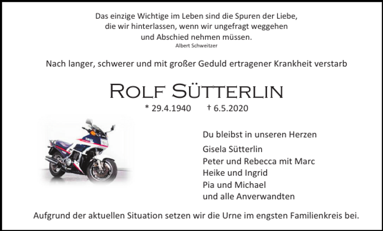 <p>Das einzige Wichtige im Leben sind die Spuren der Liebe,<br />die wir hinterlassen, wenn wir ungefragt weggehen<br />und Abschied nehmen müssen.<br />Albert Schweitzer</p><p>Nach langer, schwerer und mit großer Geduld ertragener Krankheit verstarb</p><p>Rolf Sütterlin<br />* 29.4.1940</p><p>† 6.5.2020<br />Du bleibst in unseren Herzen<br />Gisela Sütterlin<br />Peter und Rebecca mit Marc<br />Heike und Ingrid<br />Pia und Michael<br />und alle Anverwandten</p><p>Aufgrund der aktuellen Situation setzen wir die Urne im engsten Familienkreis bei.</p>