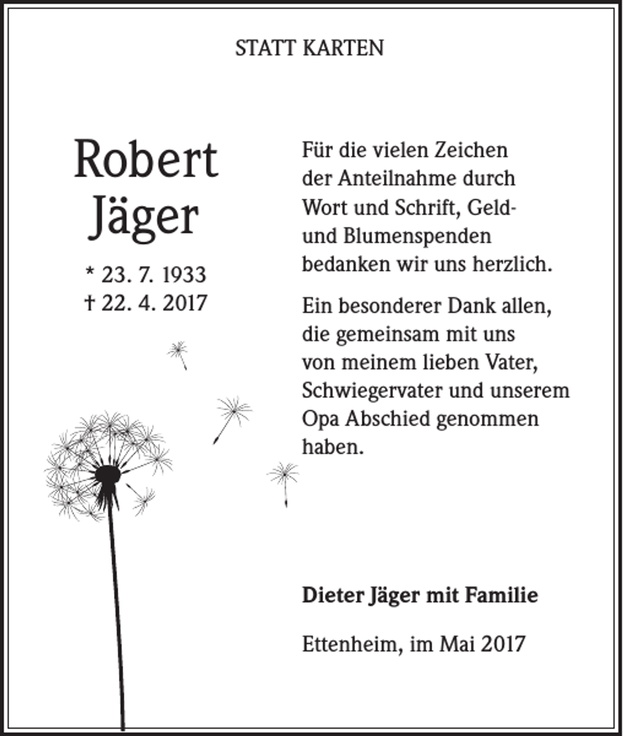 <p>STATT KARTEN</p><p>Robert<br />Jäger<br />* 23. 7. 1933<br />† 22. 4. 2017</p><p>Für die vielen Zeichen<br />der Anteilnahme durch<br />Wort und Schrift, Geldund Blumenspenden<br />bedanken wir uns herzlich.<br />Ein besonderer Dank allen,<br />die gemeinsam mit uns<br />von meinem lieben Vater,<br />Schwiegervater und unserem<br />Opa Abschied genommen<br />haben.</p><p>Dieter Jäger mit Familie<br />Ettenheim, im Mai 2017</p>