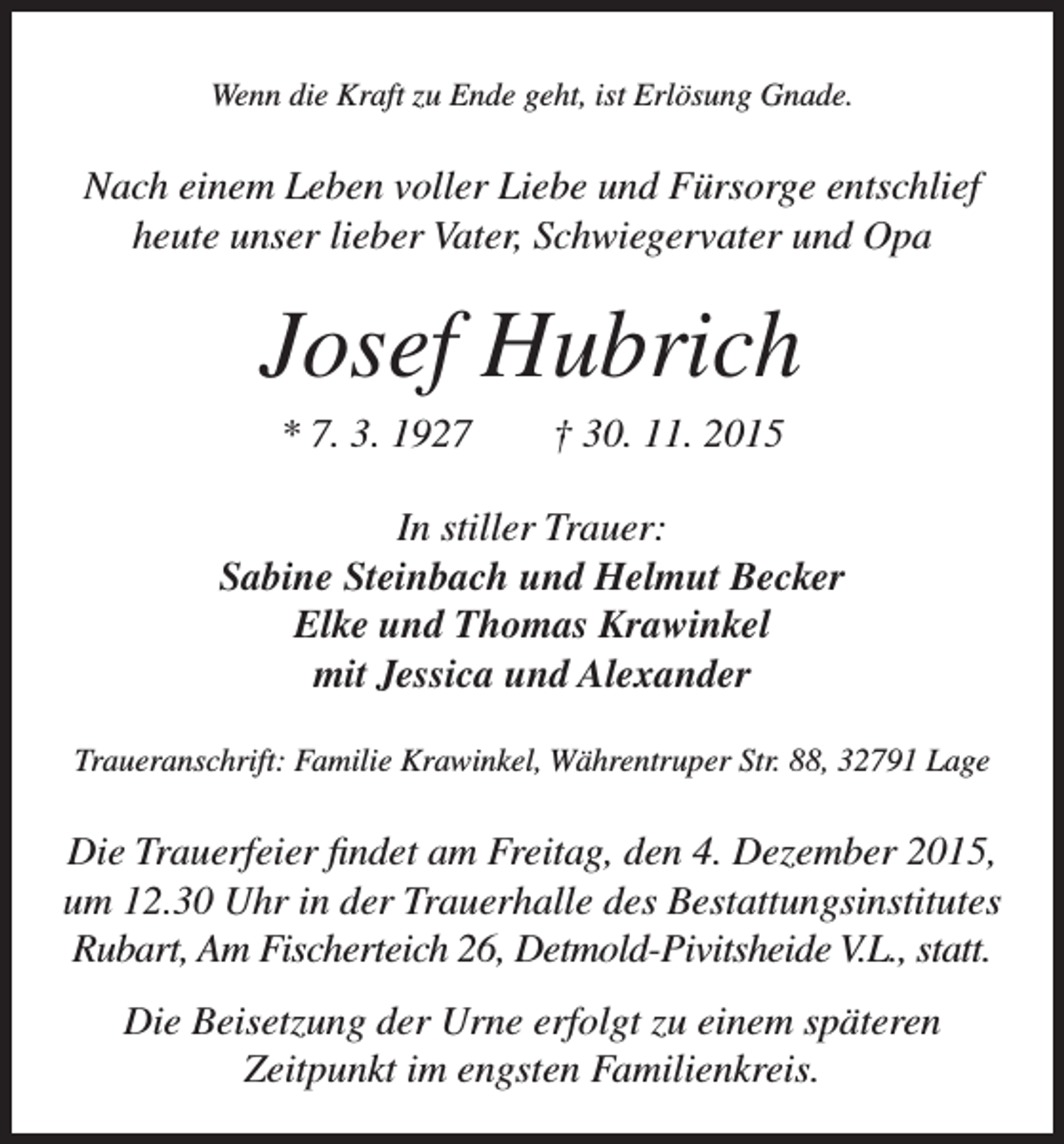 <p>Wenn die Kraft zu Ende geht, ist Erlösung Gnade.</p><p>Nach einem Leben voller Liebe und Fürsorge entschlief<br />heute unser lieber Vater, Schwiegervater und Opa</p><p>Josef Hubrich<br />* 7. 3. 1927 † 30. 11. 2015<br />In stiller Trauer:<br />Sabine Steinbach und Helmut Becker<br />Elke und Thomas Krawinkel<br />mit Jessica und Alexander<br />Traueranschrift: Familie Krawinkel, Währentruper Str. 88, 32791 Lage</p><p>Die Trauerfeier findet am Freitag, den 4. Dezember 2015,<br />um 12.30 Uhr in der Trauerhalle des Bestattungsinstitutes<br />Rubart, Am Fischerteich 26, Detmold-Pivitsheide V.L., statt.<br />Die Beisetzung der Urne erfolgt zu einem späteren<br />Zeitpunkt im engsten Familienkreis.</p>