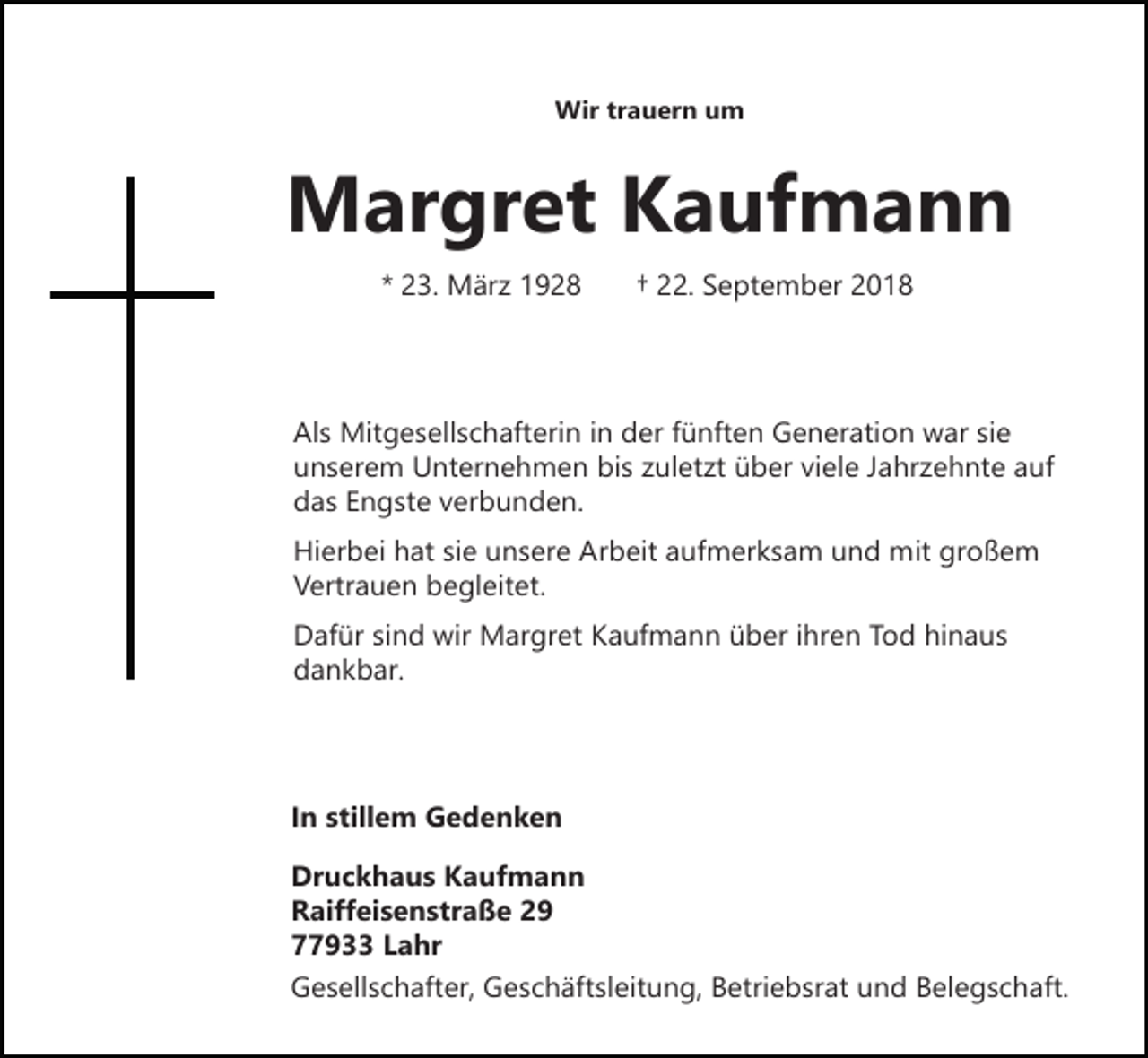<p>Wir trauern um</p><p>Margret Kaufmann<br />* 23. März 1928</p><p>† 22. September 2018</p><p>Als Mitgesellschafterin in der fünften Generation war sie<br />unserem Unternehmen bis zuletzt über viele Jahrzehnte auf<br />das Engste verbunden.<br />Hierbei hat sie unsere Arbeit aufmerksam und mit großem<br />Vertrauen begleitet.<br />Dafür sind wir Margret Kaufmann über ihren Tod hinaus<br />dankbar.</p><p>In stillem Gedenken<br />Druckhaus Kaufmann<br />Raiffeisenstraße 29<br />77933 Lahr<br />Gesellschafter, Geschäftsleitung, Betriebsrat und Belegschaft.</p>