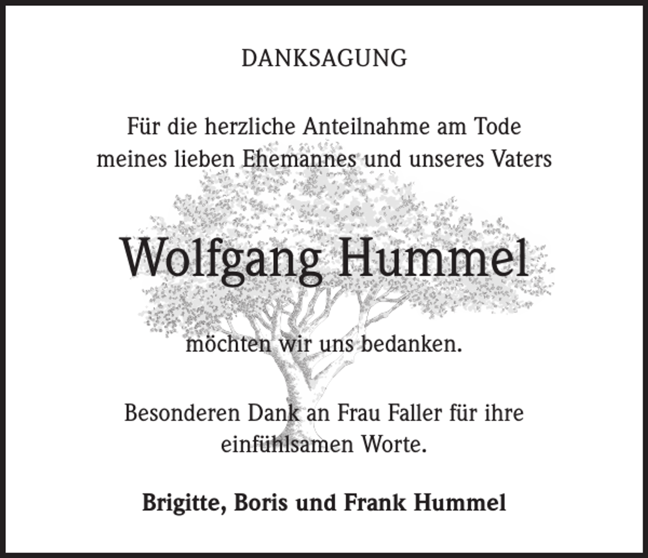 <p>DANKSAGUNG<br />Für die herzliche Anteilnahme am Tode<br />meines lieben Ehemannes und unseres Vaters</p><p>Wolfgang Hummel<br />möchten wir uns bedanken.<br />Besonderen Dank an Frau Faller für ihre<br />einfühlsamen Worte.<br />Brigitte, Boris und Frank Hummel</p>