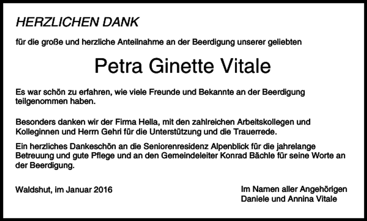 <p>HERZLICHEN DANK<br />für die große und herzliche Anteilnahme an der Beerdigung unserer geliebten</p><p>Petra Ginette Vitale<br />Es war schön zu erfahren, wie viele Freunde und Bekannte an der Beerdigung<br />teilgenommen haben.<br />Besonders danken wir der Firma Hella, mit den zahlreichen Arbeitskollegen und<br />Kolleginnen und Herrn Gehri für die Unterstützung und die Trauerrede.<br />Ein herzliches Dankeschön an die Seniorenresidenz Alpenblick für die jahrelange<br />Betreuung und gute Pflege und an den Gemeindeleiter Konrad Bächle für seine Worte an<br />der Beerdigung.<br />Waldshut, im Januar 2016</p><p>Im Namen aller Angehörigen<br />Daniele und Annina Vitale</p>