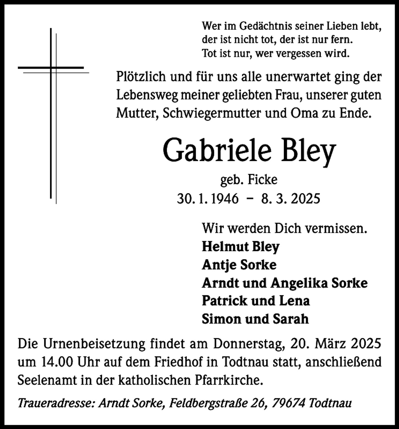 <p>Wer im Gedächtnis seiner Lieben lebt,<br />der ist nicht tot, der ist nur fern.<br />Tot ist nur, wer vergessen wird.</p><p>Plötzlich und für uns alle unerwartet ging der<br />Lebensweg meiner geliebten Frau, unserer guten<br />Mutter, Schwiegermutter und Oma zu Ende.</p><p>Gabriele Bley<br />geb. Ficke<br />30. 1. 1946 – 8. 3. 2025<br />Wir werden Dich vermissen.<br />Helmut Bley<br />Antje Sorke<br />Arndt und Angelika Sorke<br />Patrick und Lena<br />Simon und Sarah<br />Die Urnenbeisetzung findet am Donnerstag, 20. März 2025<br />um 14.00 Uhr auf dem Friedhof in Todtnau statt, anschließend<br />Seelenamt in der katholischen Pfarrkirche.<br />Traueradresse: Arndt Sorke, Feldbergstraße 26, 79674 Todtnau</p>