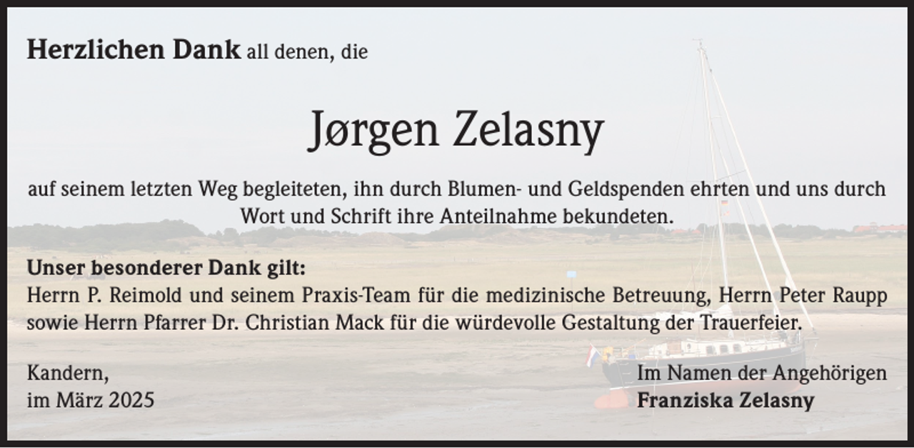 <p>Herzlichen Dank all denen, die</p><p>Jørgen Zelasny<br />auf seinem letzten Weg begleiteten, ihn durch Blumen- und Geldspenden ehrten und uns durch<br />Wort und Schrift ihre Anteilnahme bekundeten.<br />Unser besonderer Dank gilt:<br />Herrn P. Reimold und seinem Praxis-Team für die medizinische Betreuung, Herrn Peter Raupp<br />sowie Herrn Pfarrer Dr. Christian Mack für die würdevolle Gestaltung der Trauerfeier.<br />Kandern,<br />im März 2025</p><p>Im Namen der Angehörigen<br />Franziska Zelasny</p>