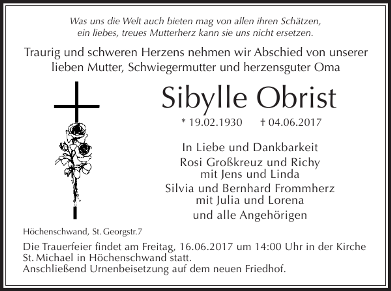 <p>Was uns die Welt auch bieten mag von allen ihren Schätzen,<br />ein liebes, treues Mutterherz kann sie uns nicht ersetzen.</p><p>Traurig und schweren Herzens nehmen wir Abschied von unserer<br />lieben Mutter, Schwiegermutter und herzensguter Oma</p><p>Sibylle Obrist<br />* 19.02.1930</p><p>† 04.06.2017</p><p>In Liebe und Dankbarkeit<br />Rosi Großkreuz und Richy<br />mit Jens und Linda<br />Silvia und Bernhard Frommherz<br />mit Julia und Lorena<br />und alle Angehörigen<br />Höchenschwand, St. Georgstr.7</p><p>Die Trauerfeier findet am Freitag, 16.06.2017 um 14:00 Uhr in der Kirche<br />St. Michael in Höchenschwand statt.<br />Anschließend Urnenbeisetzung auf dem neuen Friedhof.</p>
