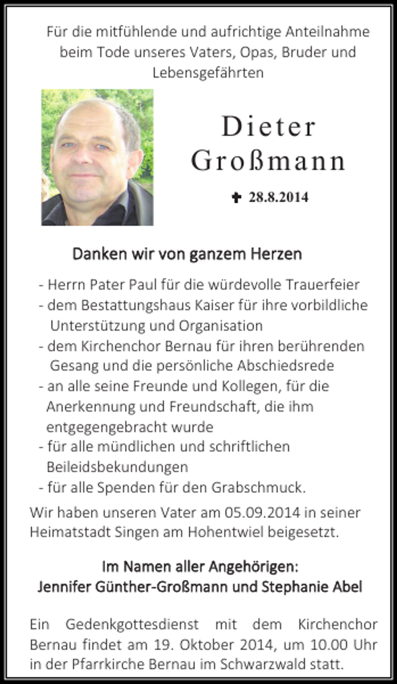 <p>Für die mitfühlende und aufrichtige Anteilnahme<br />beim Tode unseres Vaters, Opas, Bruder und<br />Lebensgefährten</p><p>Dieter<br />Großmann<br /> 28.8.2014</p><p>Danken wir von ganzem Herzen<br />- Herrn Pater Paul für die würdevolle Trauerfeier<br />- dem Bestattungshaus Kaiser für ihre vorbildliche<br />Unterstützung und Organisation<br />- dem Kirchenchor Bernau für ihren berührenden<br />Gesang und die persönliche Abschiedsrede<br />- an alle seine Freunde und Kollegen, für die<br />Anerkennung und Freundschaft, die ihm<br />entgegengebracht wurde<br />- für alle mündlichen und schriftlichen<br />Beileidsbekundungen<br />- für alle Spenden für den Grabschmuck.<br />Wir haben unseren Vater am 05.09.2014 in seiner<br />Heimatstadt Singen am Hohentwiel beigesetzt.<br />Im Namen aller Angehörigen:<br />Jennifer Günther-Großmann und Stephanie Abel<br />Ein Gedenkgottesdienst mit dem Kirchenchor<br />Bernau findet am 19. Oktober 2014, um 10.00 Uhr<br />in der Pfarrkirche Bernau im Schwarzwald statt.</p>