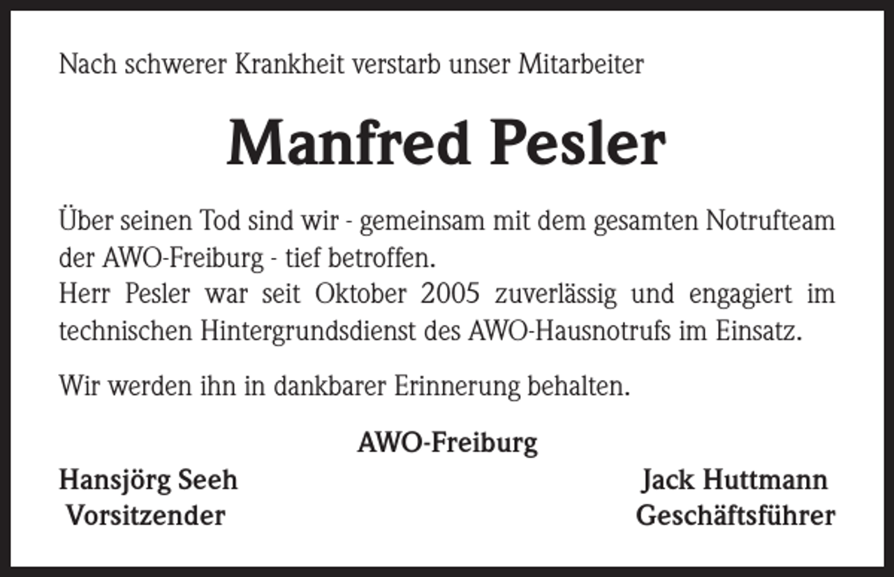 <p>Nach schwerer Krankheit verstarb unser Mitarbeiter</p><p>Manfred Pesler<br />Über seinen Tod sind wir - gemeinsam mit dem gesamten Notrufteam<br />der AWO-Freiburg - tief betroffen.<br />Herr Pesler war seit Oktober 2005 zuverlässig und engagiert im<br />technischen Hintergrundsdienst des AWO-Hausnotrufs im Einsatz.<br />Wir werden ihn in dankbarer Erinnerung behalten.<br />AWO-Freiburg<br />Hansjörg Seeh<br />Vorsitzender</p><p>Jack Huttmann<br />Geschäftsführer</p>