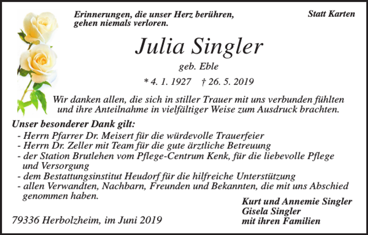 <p>Erinnerungen, die unser Herz berühren,<br />gehen niemals verloren.</p><p>Statt Karten</p><p>Julia Singler<br />geb. Eble<br />* 4. 1. 1927 † 26. 5. 2019<br />Wir danken allen, die sich in stiller Trauer mit uns verbunden fühlten<br />und ihre Anteilnahme in vielfältiger Weise zum Ausdruck brachten.<br />Unser besonderer Dank gilt:<br />- Herrn Pfarrer Dr. Meisert für die würdevolle Trauerfeier<br />- Herrn Dr. Zeller mit Team für die gute ärztliche Betreuung<br />- der Station Brutlehen vom Pflege-Centrum Kenk, für die liebevolle Pflege<br />und Versorgung<br />- dem Bestattungsinstitut Heudorf für die hilfreiche Unterstützung<br />- allen Verwandten, Nachbarn, Freunden und Bekannten, die mit uns Abschied<br />genommen haben.<br />Kurt und Annemie Singler<br />Gisela Singler<br />79336 Herbolzheim, im Juni 2019<br />mit ihren Familien</p>