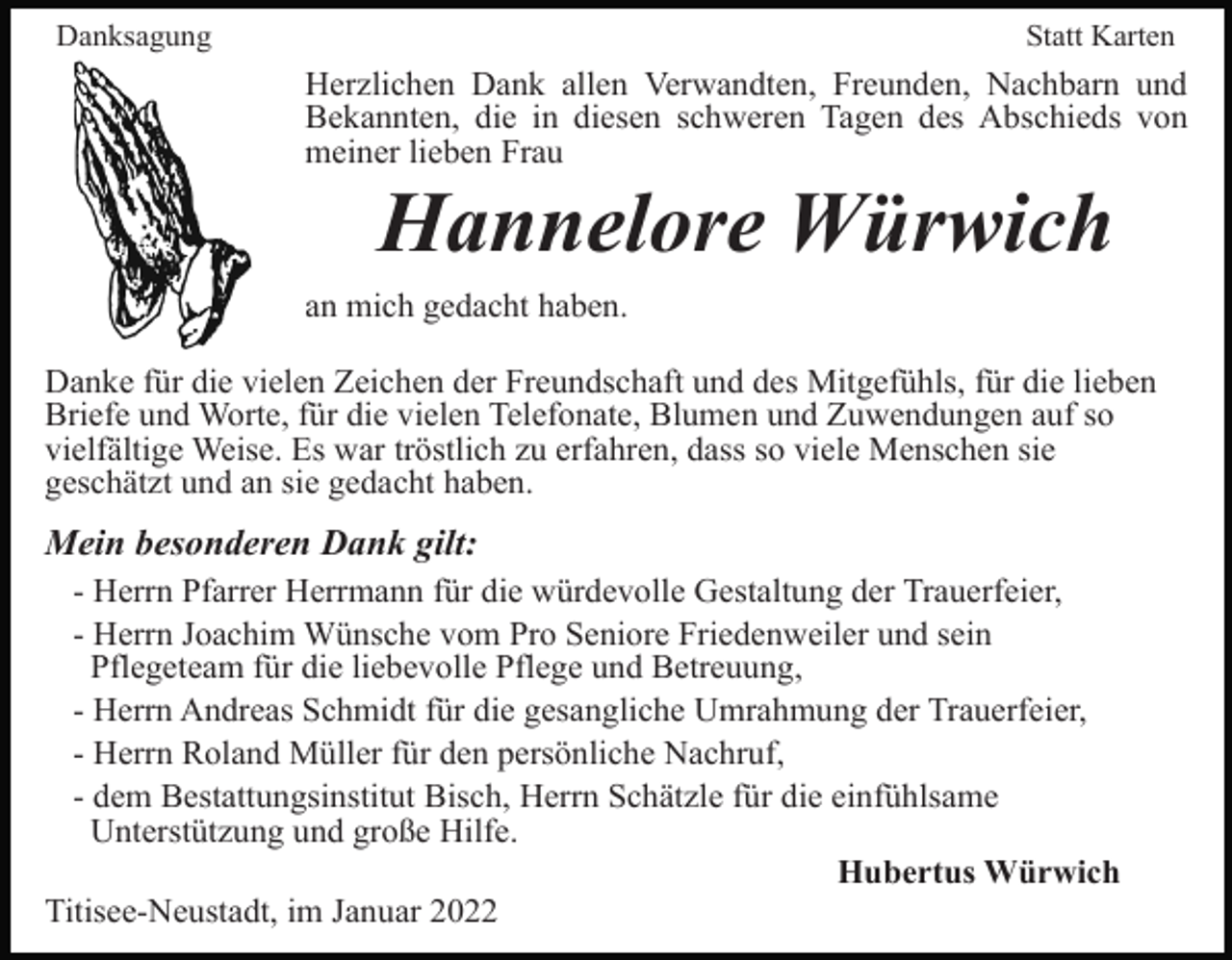 <p>Danksagung</p><p>Statt Karten</p><p>Herzlichen Dank allen Verwandten, Freunden, Nachbarn und<br />Bekannten, die in diesen schweren Tagen des Abschieds von<br />meiner lieben Frau</p><p>Hannelore Würwich<br />an mich gedacht haben.<br />Danke für die vielen Zeichen der Freundschaft und des Mitgefühls, für die lieben<br />Briefe und Worte, für die vielen Telefonate, Blumen und Zuwendungen auf so<br />vielfältige Weise. Es war tröstlich zu erfahren, dass so viele Menschen sie<br />geschätzt und an sie gedacht haben.</p><p>Mein besonderen Dank gilt:<br />- Herrn Pfarrer Herrmann für die würdevolle Gestaltung der Trauerfeier,<br />- Herrn Joachim Wünsche vom Pro Seniore Friedenweiler und sein<br />Pflegeteam für die liebevolle Pflege und Betreuung,<br />- Herrn Andreas Schmidt für die gesangliche Umrahmung der Trauerfeier,<br />- Herrn Roland Müller für den persönliche Nachruf,<br />- dem Bestattungsinstitut Bisch, Herrn Schätzle für die einfühlsame<br />Unterstützung und große Hilfe.<br />Hubertus Würwich<br />Titisee-Neustadt, im Januar 2022</p>