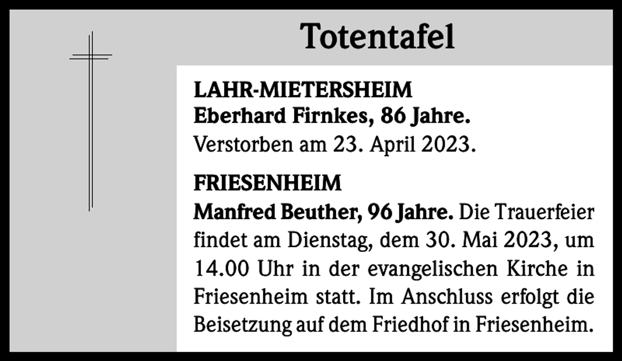 <p>Totentafel<br />Totentafel<br />LAHR-MIETERSHEIM<br />Eberhard Firnkes, 86 Jahre.<br />Verstorben am 23. April 2023.<br />FRIESENHEIM<br />Manfred Beuther, 96 Jahre. Die Trauerfeier<br />findet am Dienstag, dem 30. Mai 2023, um<br />14.00 Uhr in der evangelischen Kirche in<br />Friesenheim statt. Im Anschluss erfolgt die<br />Beisetzung auf dem Friedhof in Friesenheim.</p>