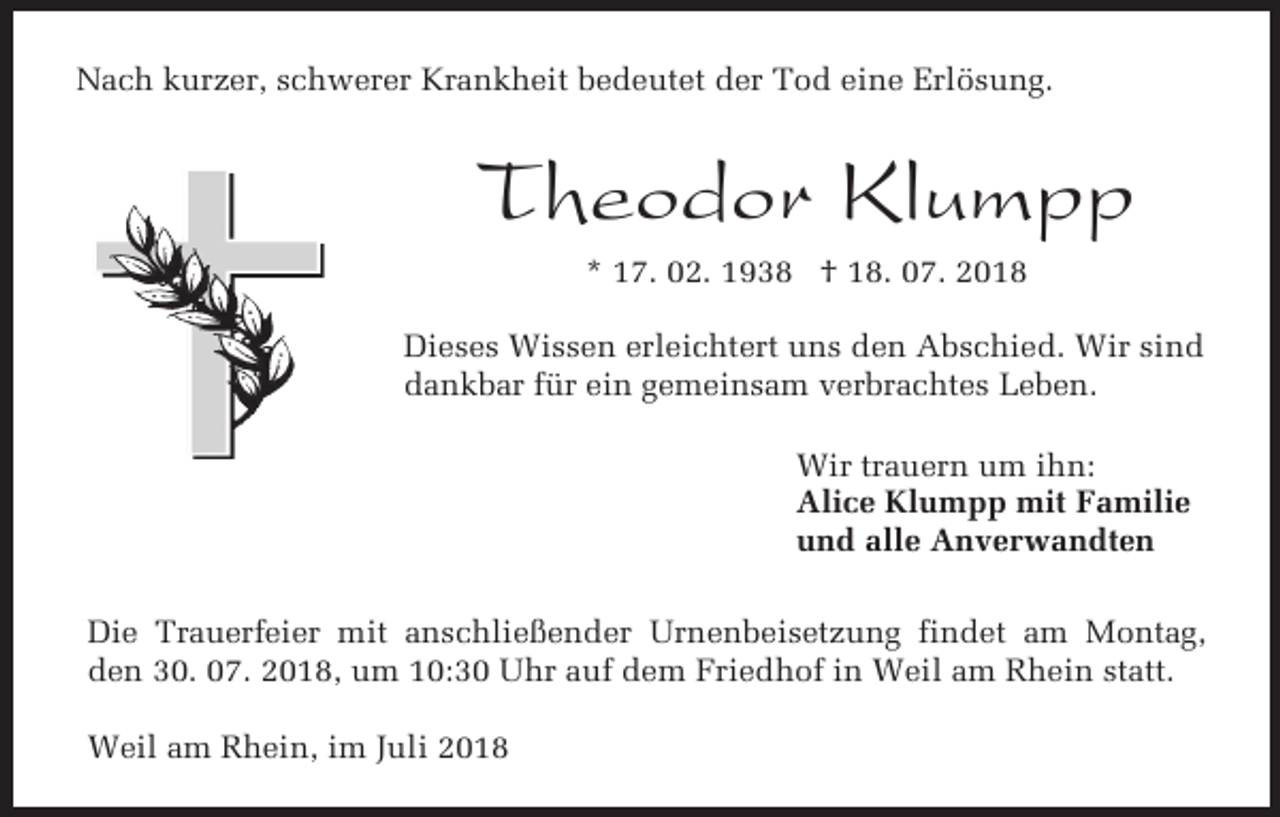 <p>Nach kurzer, schwerer Krankheit bedeutet der Tod eine Erlösung.</p><p>Theodor Klumpp<br />* 17. 02. 1938 † 18. 07. 2018<br />Dieses Wissen erleichtert uns den Abschied. Wir sind<br />dankbar für ein gemeinsam verbrachtes Leben.<br />Wir trauern um ihn:<br />Alice Klumpp mit Familie<br />und alle Anverwandten<br />Die Trauerfeier mit anschließender Urnenbeisetzung findet am Montag,<br />den 30. 07. 2018, um 10:30 Uhr auf dem Friedhof in Weil am Rhein statt.<br />Weil am Rhein, im Juli 2018</p>