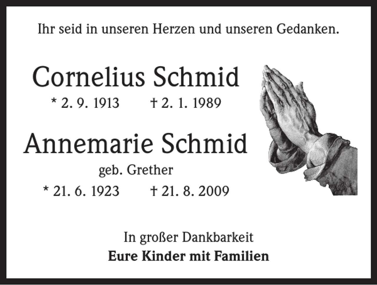 <p>Ihr seid in unseren Herzen und unseren Gedanken.</p><p>Cornelius Schmid<br />* 2. 9. 1913 † 2. 1. 1989</p><p>Annemarie Schmid<br />geb. Grether<br />* 21. 6. 1923 † 21. 8. 2009<br />In großer Dankbarkeit<br />Eure Kinder mit Familien</p>