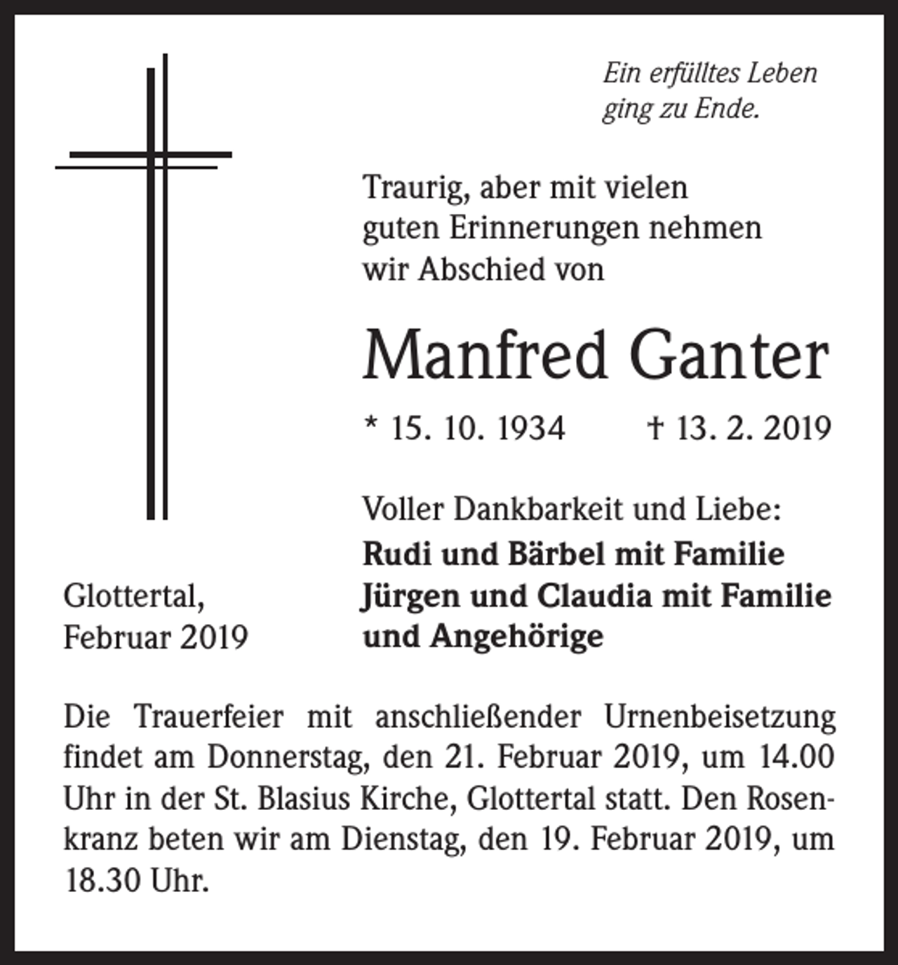 <p>Ein erfülltes Leben<br />ging zu Ende.</p><p>Traurig, aber mit vielen<br />guten Erinnerungen nehmen<br />wir Abschied von</p><p>Manfred Ganter<br />* 15. 10. 1934</p><p>Glottertal,<br />Februar 2019</p><p>† 13. 2. 2019</p><p>Voller Dankbarkeit und Liebe:<br />Rudi und Bärbel mit Familie<br />Jürgen und Claudia mit Familie<br />und Angehörige</p><p>Die Trauerfeier mit anschließender Urnenbeisetzung<br />­findet am Donnerstag, den 21. Februar 2019, um 14.00<br />Uhr in der St. Blasius Kirche, Glottertal statt. Den Rosenkranz beten wir am Dienstag, den 19. Februar 2019, um<br />18.30 Uhr.</p>
