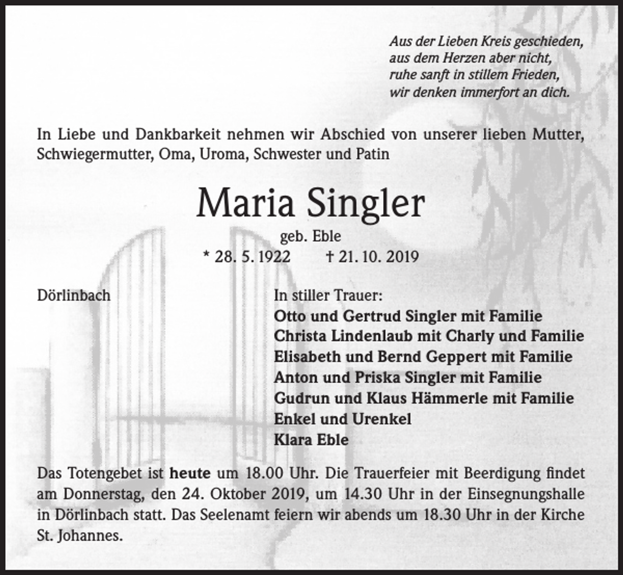 <p>Aus der Lieben Kreis geschieden,<br />aus dem Herzen aber nicht,<br />ruhe sanft in stillem Frieden,<br />wir denken immerfort an dich.</p><p>In Liebe und Dankbarkeit nehmen wir Abschied von unserer lieben Mutter,<br />Schwiegermutter, Oma, Uroma, Schwester und Patin</p><p>Maria Singler<br />geb. Eble<br />* 28. 5. 1922<br />† 21. 10. 2019</p><p>Dörlinbach</p><p>In stiller Trauer:<br />Otto und Gertrud Singler mit Familie<br />Christa Lindenlaub mit Charly und Familie<br />Elisabeth und Bernd Geppert mit Familie<br />Anton und Priska Singler mit Familie<br />Gudrun und Klaus Hämmerle mit Familie<br />Enkel und Urenkel<br />Klara Eble</p><p>Das Totengebet ist heute um 18.00 Uhr. Die Trauerfeier mit Beerdigung findet<br />am Donnerstag, den 24. Oktober 2019, um 14.30 Uhr in der Einsegnungshalle<br />in Dörlinbach statt. Das Seelenamt feiern wir abends um 18.30 Uhr in der Kirche<br />St. Johannes.</p>
